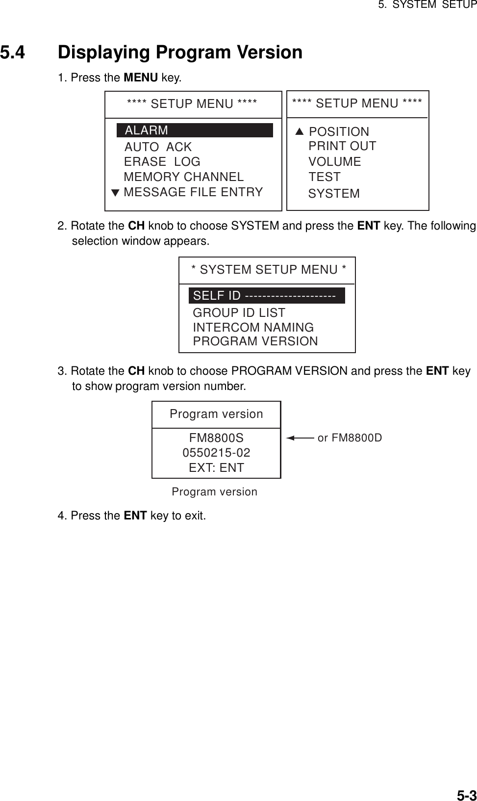 5. SYSTEM SETUP    5-35.4  Displaying Program Version 1. Press the MENU key. **** SETUP MENU ****ALARMERASE  LOGMEMORY CHANNELAUTO  ACKMESSAGE FILE ENTRYT**** SETUP MENU ****VOLUMETESTPRINT OUTSYSTEMTPOSITION 2. Rotate the CH knob to choose SYSTEM and press the ENT key. The following selection window appears. * SYSTEM SETUP MENU *SELF ID ---------------------GROUP ID LISTINTERCOM NAMINGPROGRAM VERSION 3. Rotate the CH knob to choose PROGRAM VERSION and press the ENT key to show program version number. Program versionFM8800S0550215-02EXT: ENTProgram versionor FM8800D 4. Press the ENT key to exit. 