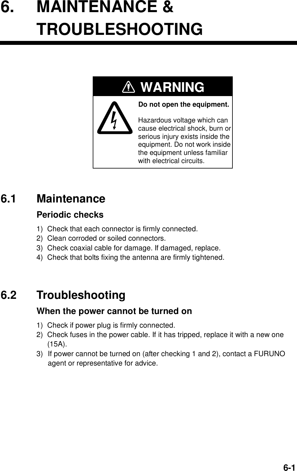  6-16. MAINTENANCE &amp; TROUBLESHOOTING  Do not open the equipment.Hazardous voltage which cancause electrical shock, burn or serious injury exists inside the equipment. Do not work insidethe equipment unless familiarwith electrical circuits.WARNINGWARNING 6.1 Maintenance  Periodic checks 1)  Check that each connector is firmly connected. 2)  Clean corroded or soiled connectors. 3)  Check coaxial cable for damage. If damaged, replace. 4)  Check that bolts fixing the antenna are firmly tightened.   6.2 Troubleshooting   When the power cannot be turned on 1)  Check if power plug is firmly connected. 2)  Check fuses in the power cable. If it has tripped, replace it with a new one (15A). 3)  If power cannot be turned on (after checking 1 and 2), contact a FURUNO agent or representative for advice.  