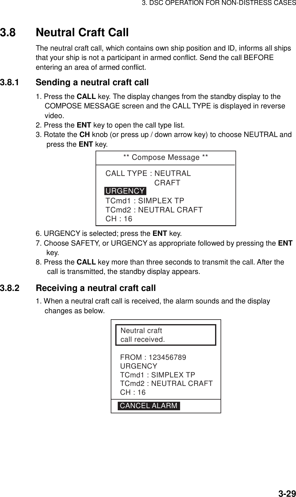 3. DSC OPERATION FOR NON-DISTRESS CASES    3-293.8  Neutral Craft Call   The neutral craft call, which contains own ship position and ID, informs all ships that your ship is not a participant in armed conflict. Send the call BEFORE entering an area of armed conflict.     3.8.1  Sending a neutral craft call   1. Press the CALL key. The display changes from the standby display to the COMPOSE MESSAGE screen and the CALL TYPE is displayed in reverse video. 2. Press the ENT key to open the call type list. 3. Rotate the CH knob (or press up / down arrow key) to choose NEUTRAL and press the ENT key. ** Compose Message **                     CRAFTTCmd1 : SIMPLEX TPTCmd2 : NEUTRAL CRAFTCH : 16URGENCYCALL TYPE : NEUTRAL 6. URGENCY is selected; press the ENT key. 7. Choose SAFETY, or URGENCY as appropriate followed by pressing the ENT key. 8. Press the CALL key more than three seconds to transmit the call. After the call is transmitted, the standby display appears.  3.8.2  Receiving a neutral craft call   1. When a neutral craft call is received, the alarm sounds and the display changes as below.   Neutral craft call received.FROM : 123456789URGENCYTCmd1 : SIMPLEX TPTCmd2 : NEUTRAL CRAFTCH : 16CANCEL ALARM 