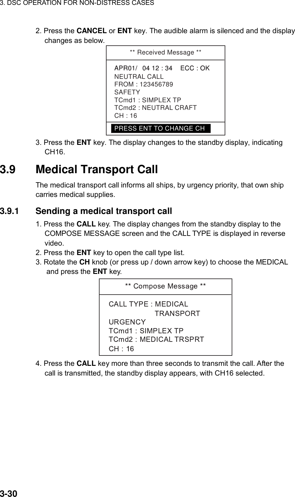 3. DSC OPERATION FOR NON-DISTRESS CASES    3-30 2. Press the CANCEL or ENT key. The audible alarm is silenced and the display changes as below.   ** Received Message **APR01/04 12 : 34    ECC : OK    NEUTRAL CALLAPR01/04 12 : 34    ECC : OK    SAFETYTCmd1 : SIMPLEX TPTCmd2 : NEUTRAL CRAFTCH : 16FROM : 123456789PRESS ENT TO CHANGE CH 3. Press the ENT key. The display changes to the standby display, indicating CH16.  3.9  Medical Transport Call   The medical transport call informs all ships, by urgency priority, that own ship carries medical supplies.      3.9.1  Sending a medical transport call   1. Press the CALL key. The display changes from the standby display to the COMPOSE MESSAGE screen and the CALL TYPE is displayed in reverse video. 2. Press the ENT key to open the call type list. 3. Rotate the CH knob (or press up / down arrow key) to choose the MEDICAL and press the ENT key.  4. Press the CALL key more than three seconds to transmit the call. After the call is transmitted, the standby display appears, with CH16 selected. 