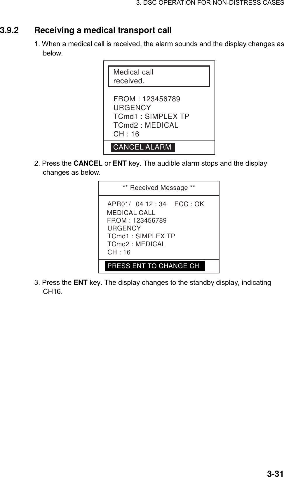 3. DSC OPERATION FOR NON-DISTRESS CASES    3-313.9.2  Receiving a medical transport call   1. When a medical call is received, the alarm sounds and the display changes as below.  Medical call received.FROM : 123456789URGENCYTCmd1 : SIMPLEX TPTCmd2 : MEDICALCH : 16CANCEL ALARM 2. Press the CANCEL or ENT key. The audible alarm stops and the display changes as below.   ** Received Message **APR01/04 12 : 34    ECC : OK    MEDICAL CALLURGENCYTCmd1 : SIMPLEX TPTCmd2 : MEDICALCH : 16FROM : 123456789PRESS ENT TO CHANGE CH 3. Press the ENT key. The display changes to the standby display, indicating CH16. 