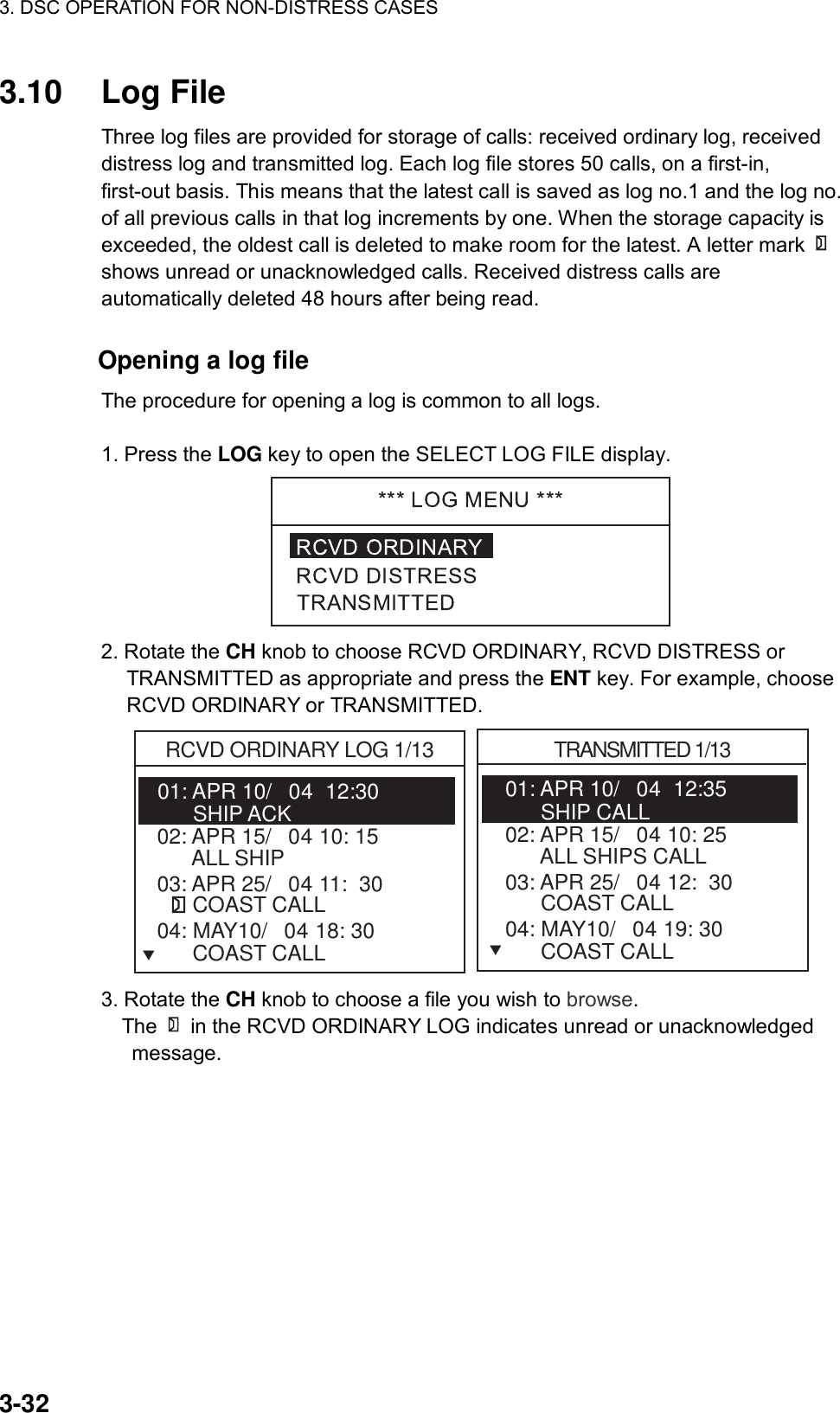 3. DSC OPERATION FOR NON-DISTRESS CASES    3-32 3.10 Log File  Three log files are provided for storage of calls: received ordinary log, received distress log and transmitted log. Each log file stores 50 calls, on a first-in, first-out basis. This means that the latest call is saved as log no.1 and the log no. of all previous calls in that log increments by one. When the storage capacity is exceeded, the oldest call is deleted to make room for the latest. A letter mark shows unread or unacknowledged calls. Received distress calls are automatically deleted 48 hours after being read.             Opening a log file  The procedure for opening a log is common to all logs.  1. Press the LOG key to open the SELECT LOG FILE display.  2. Rotate the CH knob to choose RCVD ORDINARY, RCVD DISTRESS or TRANSMITTED as appropriate and press the ENT key. For example, choose RCVD ORDINARY or TRANSMITTED. 01: APR 10/04  12:30   RCVD ORDINARY LOG 1/13      SHIP ACK02: APR 15/04 10: 15        ALL SHIP   03: APR 25/04 11:  30         COAST CALLTRANSMITTED 1/1304: MAY10/04 18: 30         COAST CALL01: APR 10/04  12:35         SHIP CALL        02: APR 15/04 10: 25        ALL SHIPS CALL   03: APR 25/04 12:  30         COAST CALL   04: MAY10/04 19: 30         COAST CALL  TT 3. Rotate the CH knob to choose a file you wish to browse.   The   in the RCVD ORDINARY LOG indicates unread or unacknowledged message.  