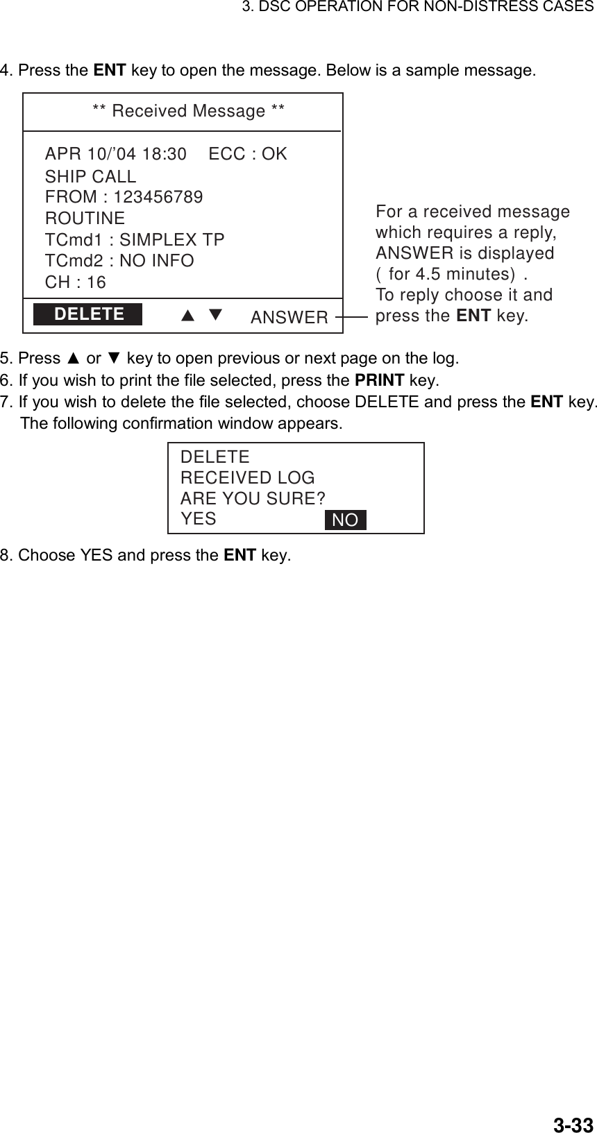 3. DSC OPERATION FOR NON-DISTRESS CASES    3-334. Press the ENT key to open the message. Below is a sample message. ** Received Message **APR 10/’04 18:30    ECC : OKSHIP CALLCH : 16TCmd1 : SIMPLEX TPTCmd2 : NO INFOROUTINEFROM : 123456789ANSWERDELETEFor a received messagewhich requires a reply, ANSWER is displayed(for 4.5 minutes).To reply choose it and press the ENT key.TT 5. Press ▲ or ▼ key to open previous or next page on the log. 6. If you wish to print the file selected, press the PRINT key. 7. If you wish to delete the file selected, choose DELETE and press the ENT key. The following confirmation window appears. YESDELETERECEIVED LOGARE YOU SURE?NO 8. Choose YES and press the ENT key. 