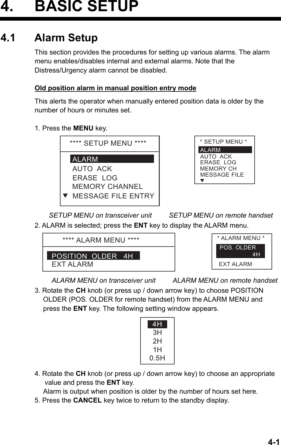  4-14. BASIC SETUP 4.1 Alarm Setup This section provides the procedures for setting up various alarms. The alarm menu enables/disables internal and external alarms. Note that the Distress/Urgency alarm cannot be disabled.    Old position alarm in manual position entry mode This alerts the operator when manually entered position data is older by the number of hours or minutes set.  1. Press the MENU key. ****SETUPMENU****ALARMERASELOGMEMORYCHANNELAUTOACKMESSAGEFILEENTRYT*SETUPMENU*ALARMERASELOGMEMORYCHAUTOACKMESSAGEFILET   SETUP MENU on transceiver unit     SETUP MENU on remote handset 2. ALARM is selected; press the ENT key to display the ALARM menu. ****ALARMMENU****POSITIONOLDER4HEXTALARM*ALARMMENU*POS.OLDER4HEXTALARM ALARM MENU on transceiver unit      ALARM MENU on remote handset 3. Rotate the CH knob (or press up / down arrow key) to choose POSITION OLDER (POS. OLDER for remote handset) from the ALARM MENU and press the ENT key. The following setting window appears.  4. Rotate the CH knob (or press up / down arrow key) to choose an appropriate value and press the ENT key.   Alarm is output when position is older by the number of hours set here. 5. Press the CANCEL key twice to return to the standby display.  