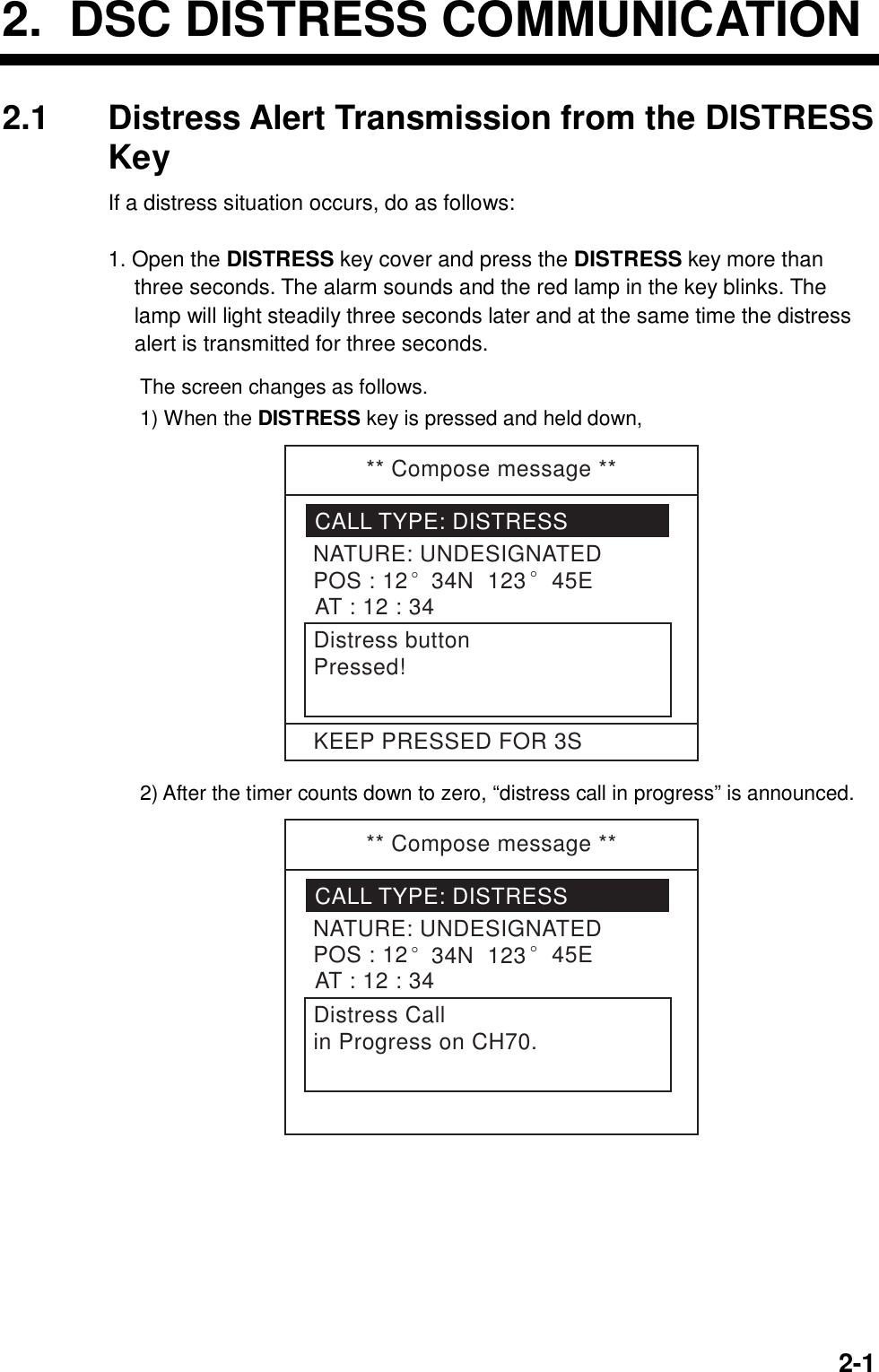     2-12.  DSC DISTRESS COMMUNICATION 2.1  Distress Alert Transmission from the DISTRESS Key If a distress situation occurs, do as follows:  1. Open the DISTRESS key cover and press the DISTRESS key more than three seconds. The alarm sounds and the red lamp in the key blinks. The lamp will light steadily three seconds later and at the same time the distress alert is transmitted for three seconds.  The screen changes as follows. 1) When the DISTRESS key is pressed and held down, ** Compose message **CALL TYPE: DISTRESSNATURE: UNDESIGNATEDPOS : 12° 34N  123 ° 45EAT : 12 : 34Distress buttonPressed!KEEP PRESSED FOR 3S 2) After the timer counts down to zero, “distress call in progress” is announced. ** Compose message **CALL TYPE: DISTRESSNATURE: UNDESIGNATEDPOS : 12° 34N  123 ° 45EAT : 12 : 34Distress Callin Progress on CH70. 