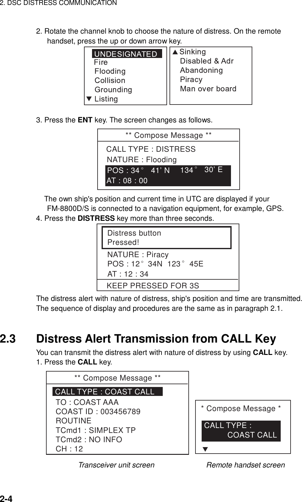 2. DSC DISTRESS COMMUNICATION    2-4  2. Rotate the channel knob to choose the nature of distress. On the remote handset, press the up or down arrow key.  3. Press the ENT key. The screen changes as follows. ** Compose Message **CALL TYPE : DISTRESSNATURE : Flooding134° 30’ EAT : 08 : 00POS : 34°41’ N The own ship&apos;s position and current time in UTC are displayed if your FM-8800D/S is connected to a navigation equipment, for example, GPS. 4. Press the DISTRESS key more than three seconds.   Distress buttonPressed!NATURE : PiracyPOS : 12° 34N  123° 45EAT : 12 : 34KEEP PRESSED FOR 3S The distress alert with nature of distress, ship&apos;s position and time are transmitted. The sequence of display and procedures are the same as in paragraph 2.1.   2.3  Distress Alert Transmission from CALL Key You can transmit the distress alert with nature of distress by using CALL key. 1. Press the CALL key. ** Compose Message **CALL TYPE : COAST CALLTO : COAST AAACOAST ID : 003456789ROUTINETCmd1 : SIMPLEX TPTCmd2 : NO INFOCH : 12* Compose Message *CALL TYPE :           COAST CALLT        Transceiver unit screen              Remote handset screen 