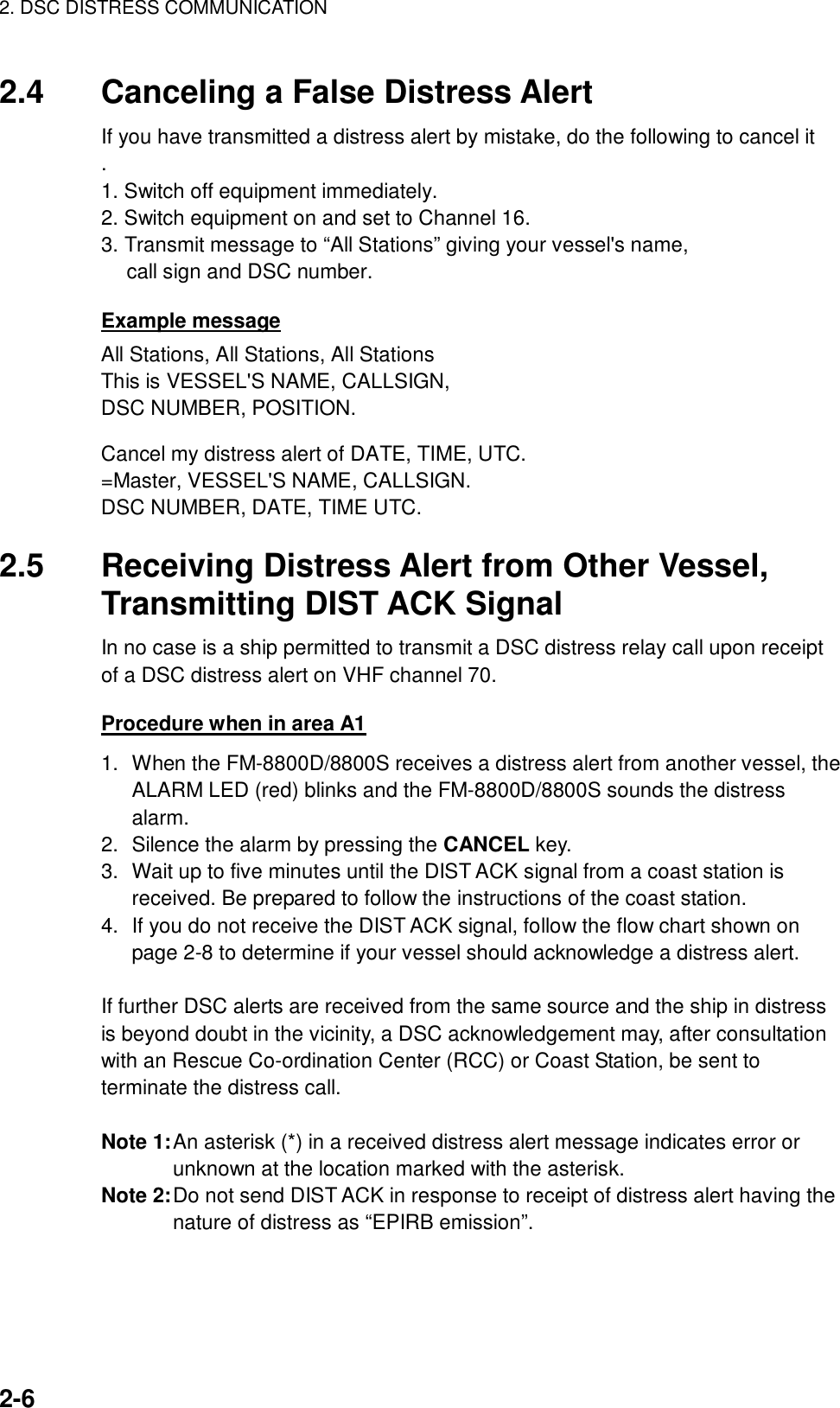 2. DSC DISTRESS COMMUNICATION    2-6  2.4  Canceling a False Distress Alert If you have transmitted a distress alert by mistake, do the following to cancel it . 1. Switch off equipment immediately. 2. Switch equipment on and set to Channel 16. 3. Transmit message to “All Stations” giving your vessel&apos;s name, call sign and DSC number.  Example message All Stations, All Stations, All Stations This is VESSEL&apos;S NAME, CALLSIGN, DSC NUMBER, POSITION.  Cancel my distress alert of DATE, TIME, UTC. =Master, VESSEL&apos;S NAME, CALLSIGN. DSC NUMBER, DATE, TIME UTC.  2.5  Receiving Distress Alert from Other Vessel, Transmitting DIST ACK Signal In no case is a ship permitted to transmit a DSC distress relay call upon receipt of a DSC distress alert on VHF channel 70.  Procedure when in area A1 1.  When the FM-8800D/8800S receives a distress alert from another vessel, the ALARM LED (red) blinks and the FM-8800D/8800S sounds the distress alarm. 2.  Silence the alarm by pressing the CANCEL key. 3.  Wait up to five minutes until the DIST ACK signal from a coast station is received. Be prepared to follow the instructions of the coast station. 4.  If you do not receive the DIST ACK signal, follow the flow chart shown on page 2-8 to determine if your vessel should acknowledge a distress alert.  If further DSC alerts are received from the same source and the ship in distress is beyond doubt in the vicinity, a DSC acknowledgement may, after consultation with an Rescue Co-ordination Center (RCC) or Coast Station, be sent to terminate the distress call.  Note 1: An asterisk (*) in a received distress alert message indicates error or unknown at the location marked with the asterisk. Note 2: Do not send DIST ACK in response to receipt of distress alert having the nature of distress as “EPIRB emission”. 