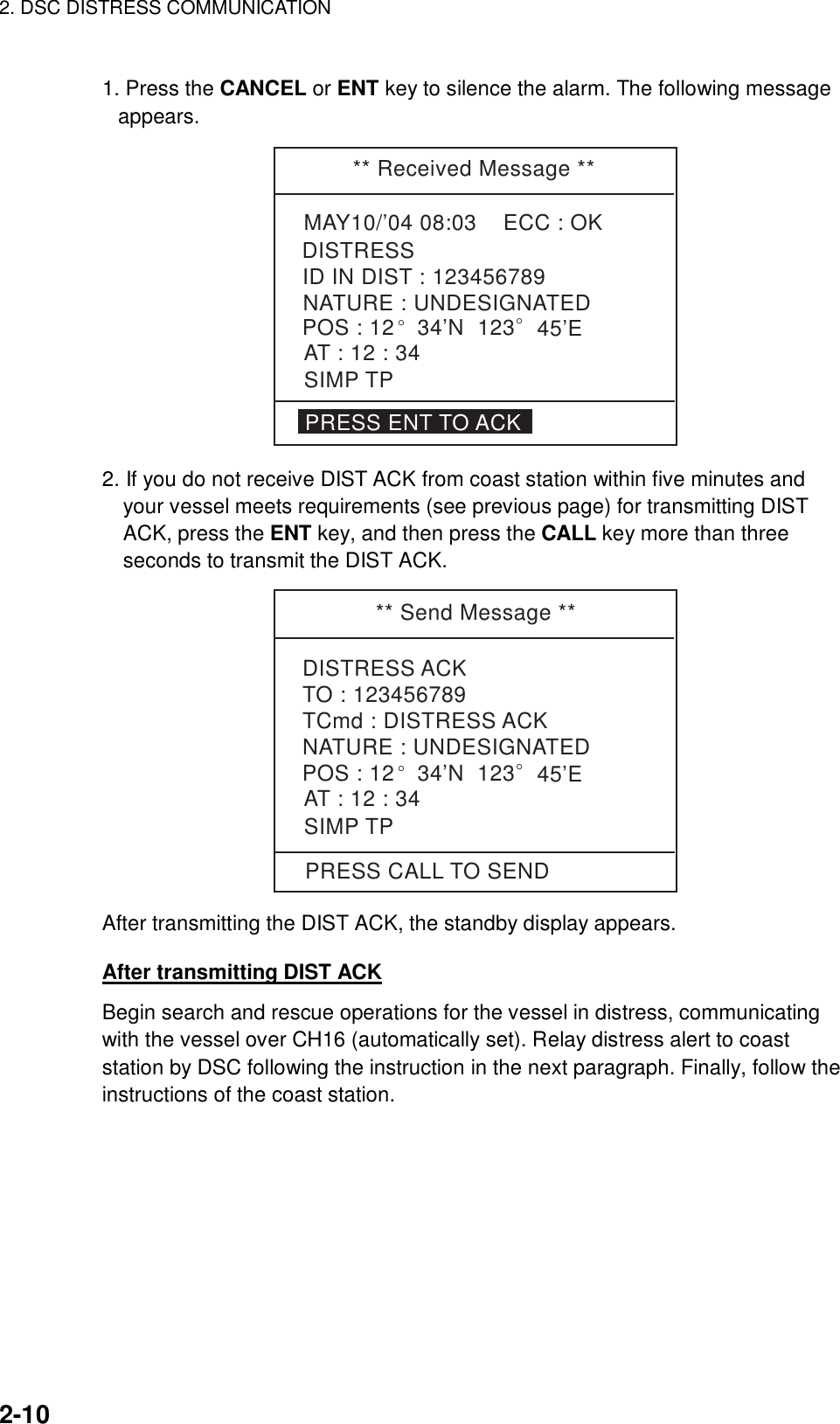 2. DSC DISTRESS COMMUNICATION    2-10  1. Press the CANCEL or ENT key to silence the alarm. The following message appears. ** Received Message **MAY10/’04 08:03    ECC : OKNATURE : UNDESIGNATEDDISTRESSPOS : 12° 34’N  123° 45’EAT : 12 : 34ID IN DIST : 123456789PRESS ENT TO ACKSIMP TP 2. If you do not receive DIST ACK from coast station within five minutes and your vessel meets requirements (see previous page) for transmitting DIST ACK, press the ENT key, and then press the CALL key more than three seconds to transmit the DIST ACK. ** Send Message **DISTRESS ACKTO : 123456789TCmd : DISTRESS ACKNATURE : UNDESIGNATEDPOS : 12° 34’N  123  45’EAT : 12 : 34SIMP TPPRESS CALL TO SEND° After transmitting the DIST ACK, the standby display appears.  After transmitting DIST ACK Begin search and rescue operations for the vessel in distress, communicating with the vessel over CH16 (automatically set). Relay distress alert to coast station by DSC following the instruction in the next paragraph. Finally, follow the instructions of the coast station.  