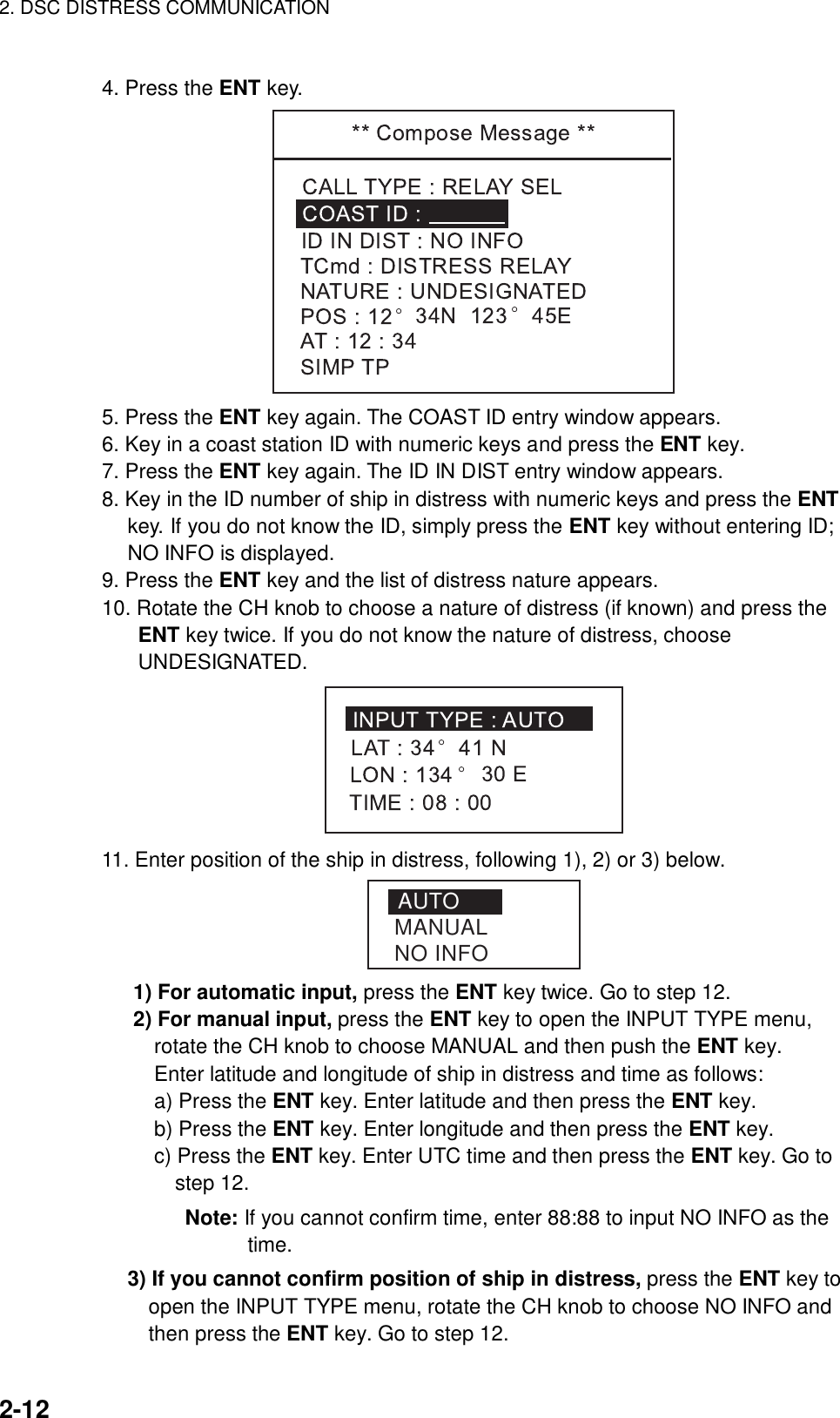 2. DSC DISTRESS COMMUNICATION    2-12  4. Press the ENT key.  5. Press the ENT key again. The COAST ID entry window appears. 6. Key in a coast station ID with numeric keys and press the ENT key. 7. Press the ENT key again. The ID IN DIST entry window appears. 8. Key in the ID number of ship in distress with numeric keys and press the ENT key. If you do not know the ID, simply press the ENT key without entering ID; NO INFO is displayed. 9. Press the ENT key and the list of distress nature appears. 10. Rotate the CH knob to choose a nature of distress (if known) and press the ENT key twice. If you do not know the nature of distress, choose UNDESIGNATED.  11. Enter position of the ship in distress, following 1), 2) or 3) below.   AUTOMANUALNO INFO    1) For automatic input, press the ENT key twice. Go to step 12.      2) For manual input, press the ENT key to open the INPUT TYPE menu,   rotate the CH knob to choose MANUAL and then push the ENT key.   Enter latitude and longitude of ship in distress and time as follows:        a) Press the ENT key. Enter latitude and then press the ENT key.        b) Press the ENT key. Enter longitude and then press the ENT key.        c) Press the ENT key. Enter UTC time and then press the ENT key. Go to step 12.        Note: If you cannot confirm time, enter 88:88 to input NO INFO as the time.  3) If you cannot confirm position of ship in distress, press the ENT key to     open the INPUT TYPE menu, rotate the CH knob to choose NO INFO and     then press the ENT key. Go to step 12.   