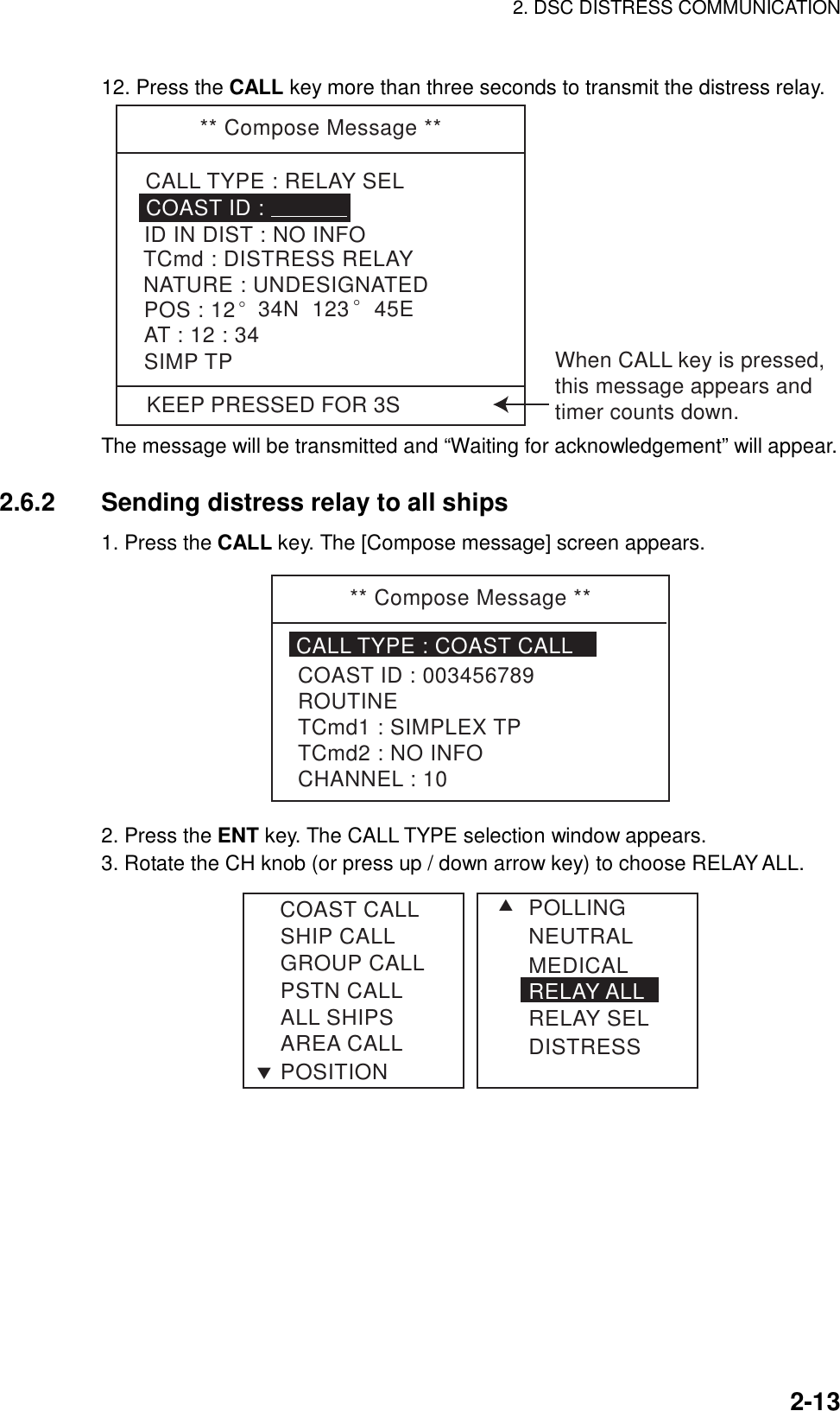 2. DSC DISTRESS COMMUNICATION    2-1312. Press the CALL key more than three seconds to transmit the distress relay.   KEEP PRESSED FOR 3S** Compose Message **CALL TYPE : RELAY SELTCmd : DISTRESS RELAYID IN DIST : NO INFOCOAST ID : NATURE : UNDESIGNATEDPOS : 12° 34N  123 ° 45EAT : 12 : 34SIMP TP When CALL key is pressed,this message appears andtimer counts down. The message will be transmitted and “Waiting for acknowledgement” will appear.  2.6.2  Sending distress relay to all ships 1. Press the CALL key. The [Compose message] screen appears. ** Compose Message **CALL TYPE : COAST CALLCOAST ID : 003456789ROUTINETCmd1 : SIMPLEX TPTCmd2 : NO INFOCHANNEL : 10 2. Press the ENT key. The CALL TYPE selection window appears. 3. Rotate the CH knob (or press up / down arrow key) to choose RELAY ALL. SHIP CALLGROUP CALLPSTN CALLALL SHIPSAREA CALLPOSITIONSTCOAST CALL POLLINGNEUTRALMEDICALRELAY ALLRELAY SELDISTRESS 