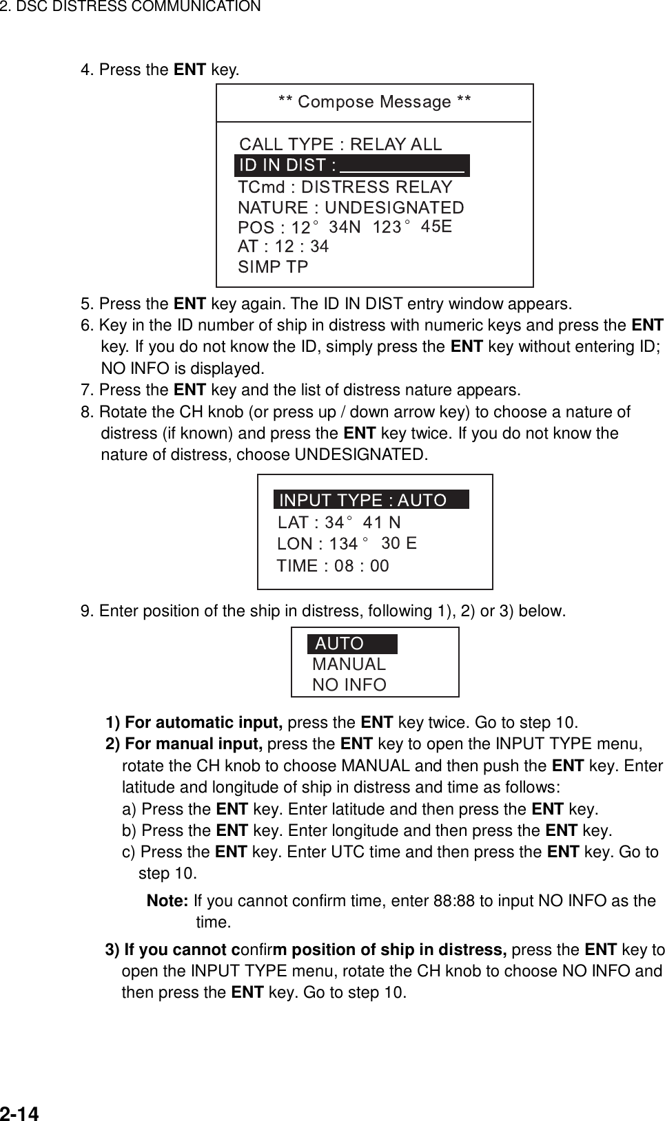 2. DSC DISTRESS COMMUNICATION    2-14  4. Press the ENT key.  5. Press the ENT key again. The ID IN DIST entry window appears. 6. Key in the ID number of ship in distress with numeric keys and press the ENT key. If you do not know the ID, simply press the ENT key without entering ID; NO INFO is displayed. 7. Press the ENT key and the list of distress nature appears. 8. Rotate the CH knob (or press up / down arrow key) to choose a nature of distress (if known) and press the ENT key twice. If you do not know the nature of distress, choose UNDESIGNATED.  9. Enter position of the ship in distress, following 1), 2) or 3) below.   AUTOMANUALNO INFO     1) For automatic input, press the ENT key twice. Go to step 10.      2) For manual input, press the ENT key to open the INPUT TYPE menu, rotate the CH knob to choose MANUAL and then push the ENT key. Enter latitude and longitude of ship in distress and time as follows:        a) Press the ENT key. Enter latitude and then press the ENT key.        b) Press the ENT key. Enter longitude and then press the ENT key.        c) Press the ENT key. Enter UTC time and then press the ENT key. Go to step 10.        Note: If you cannot confirm time, enter 88:88 to input NO INFO as the time.  3) If you cannot confirm position of ship in distress, press the ENT key to     open the INPUT TYPE menu, rotate the CH knob to choose NO INFO and   then press the ENT key. Go to step 10.   