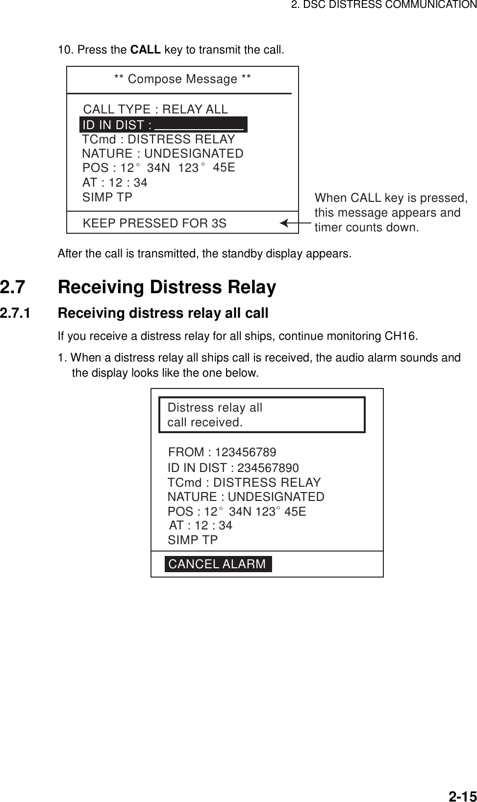 2. DSC DISTRESS COMMUNICATION    2-1510. Press the CALL key to transmit the call.   ** Compose Message **CALL TYPE : RELAY ALLTCmd : DISTRESS RELAYID IN DIST : NATURE : UNDESIGNATEDPOS : 12° 34N  123° 45EAT : 12 : 34SIMP TPKEEP PRESSED FOR 3SWhen CALL key is pressed,this message appears andtimer counts down. After the call is transmitted, the standby display appears.  2.7  Receiving Distress Relay 2.7.1  Receiving distress relay all call If you receive a distress relay for all ships, continue monitoring CH16.  1. When a distress relay all ships call is received, the audio alarm sounds and the display looks like the one below. Distress relay all call received.ID IN DIST : 234567890TCmd : DISTRESS RELAYFROM : 123456789NATURE : UNDESIGNATEDPOS : 12° 34N 123° 45ESIMP TPAT : 12 : 34CANCEL ALARM 