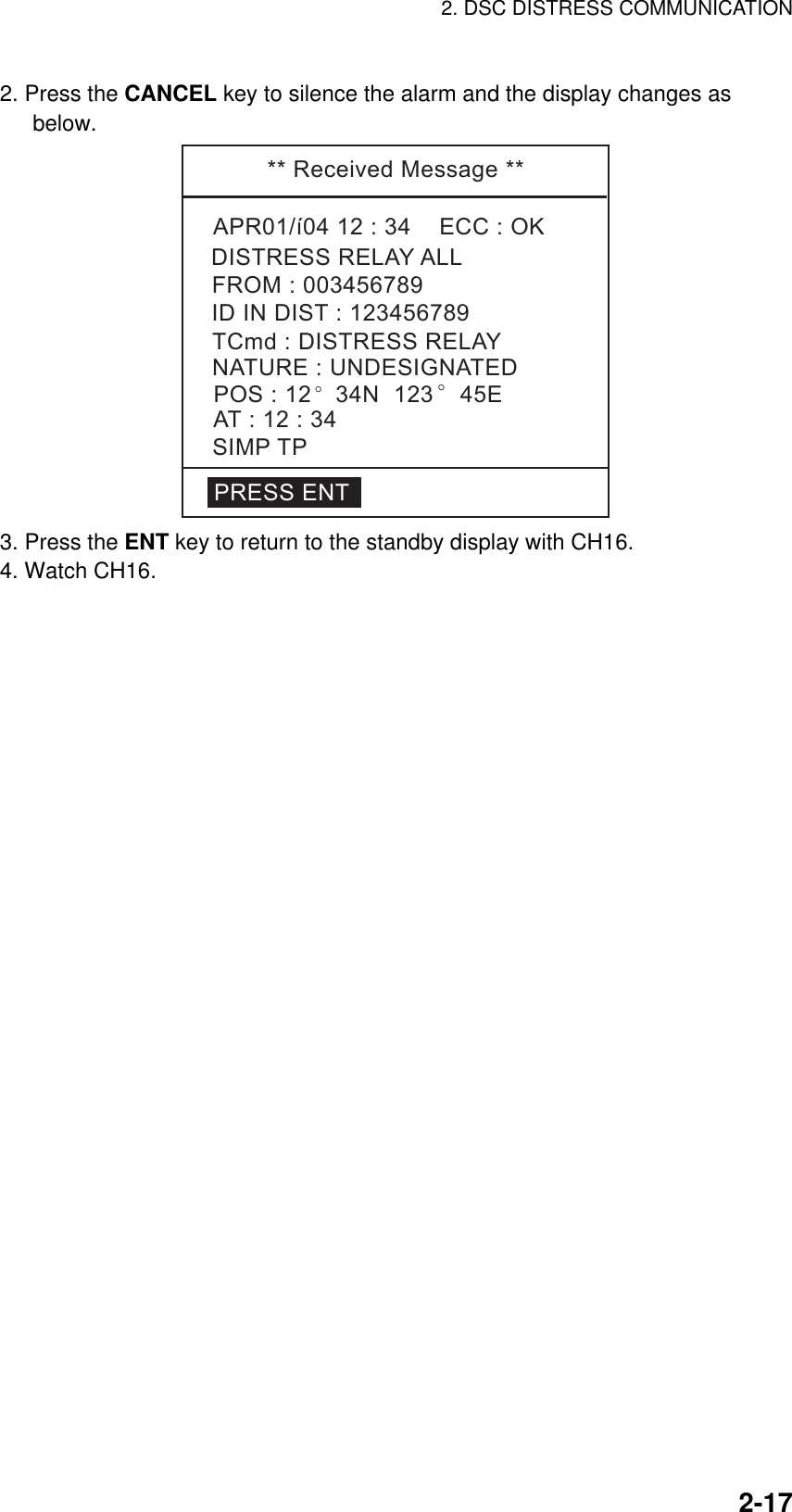 2. DSC DISTRESS COMMUNICATION    2-172. Press the CANCEL key to silence the alarm and the display changes as below. **ReceivedMessage**APR01/í0412:34ECC:OKNATURE:UNDESIGNATEDDISTRESSRELAYALLPOS:12 °34N123 °45EAT:12:34SIMPTPIDINDIST:123456789FROM:003456789TCmd:DISTRESSRELAYPRESSENT 3. Press the ENT key to return to the standby display with CH16. 4. Watch CH16.  