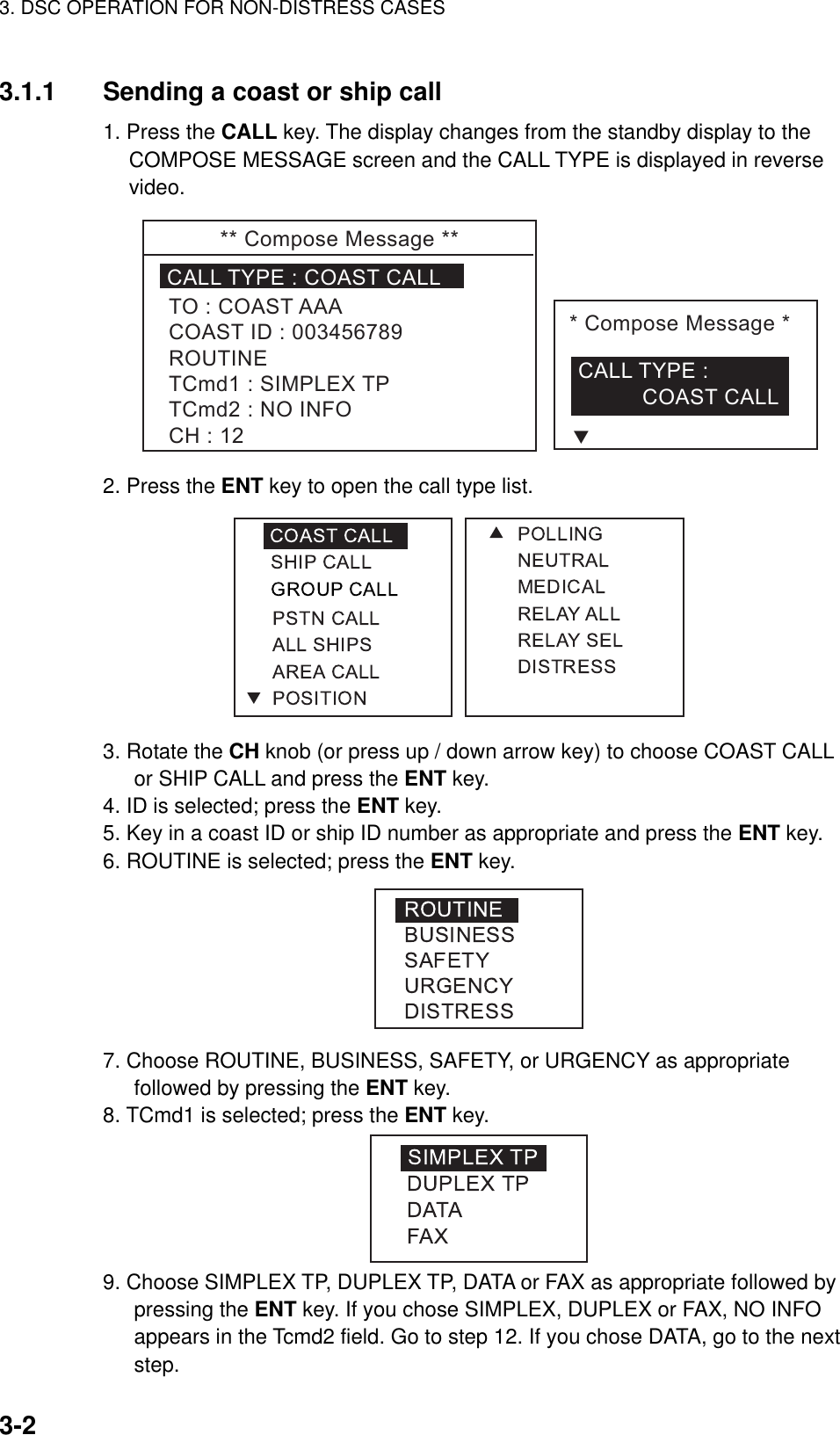 3. DSC OPERATION FOR NON-DISTRESS CASES    3-23.1.1  Sending a coast or ship call 1. Press the CALL key. The display changes from the standby display to the COMPOSE MESSAGE screen and the CALL TYPE is displayed in reverse video. **ComposeMessage**CALLTYPE:COASTCALLTO:COASTAAACOASTID:003456789ROUTINETCmd1:SIMPLEXTPTCmd2:NOINFOCH:12*ComposeMessage*CALLTYPE:COASTCALLT 2. Press the ENT key to open the call type list.  3. Rotate the CH knob (or press up / down arrow key) to choose COAST CALL or SHIP CALL and press the ENT key. 4. ID is selected; press the ENT key. 5. Key in a coast ID or ship ID number as appropriate and press the ENT key. 6. ROUTINE is selected; press the ENT key.  7. Choose ROUTINE, BUSINESS, SAFETY, or URGENCY as appropriate followed by pressing the ENT key. 8. TCmd1 is selected; press the ENT key.  9. Choose SIMPLEX TP, DUPLEX TP, DATA or FAX as appropriate followed by pressing the ENT key. If you chose SIMPLEX, DUPLEX or FAX, NO INFO appears in the Tcmd2 field. Go to step 12. If you chose DATA, go to the next step. 