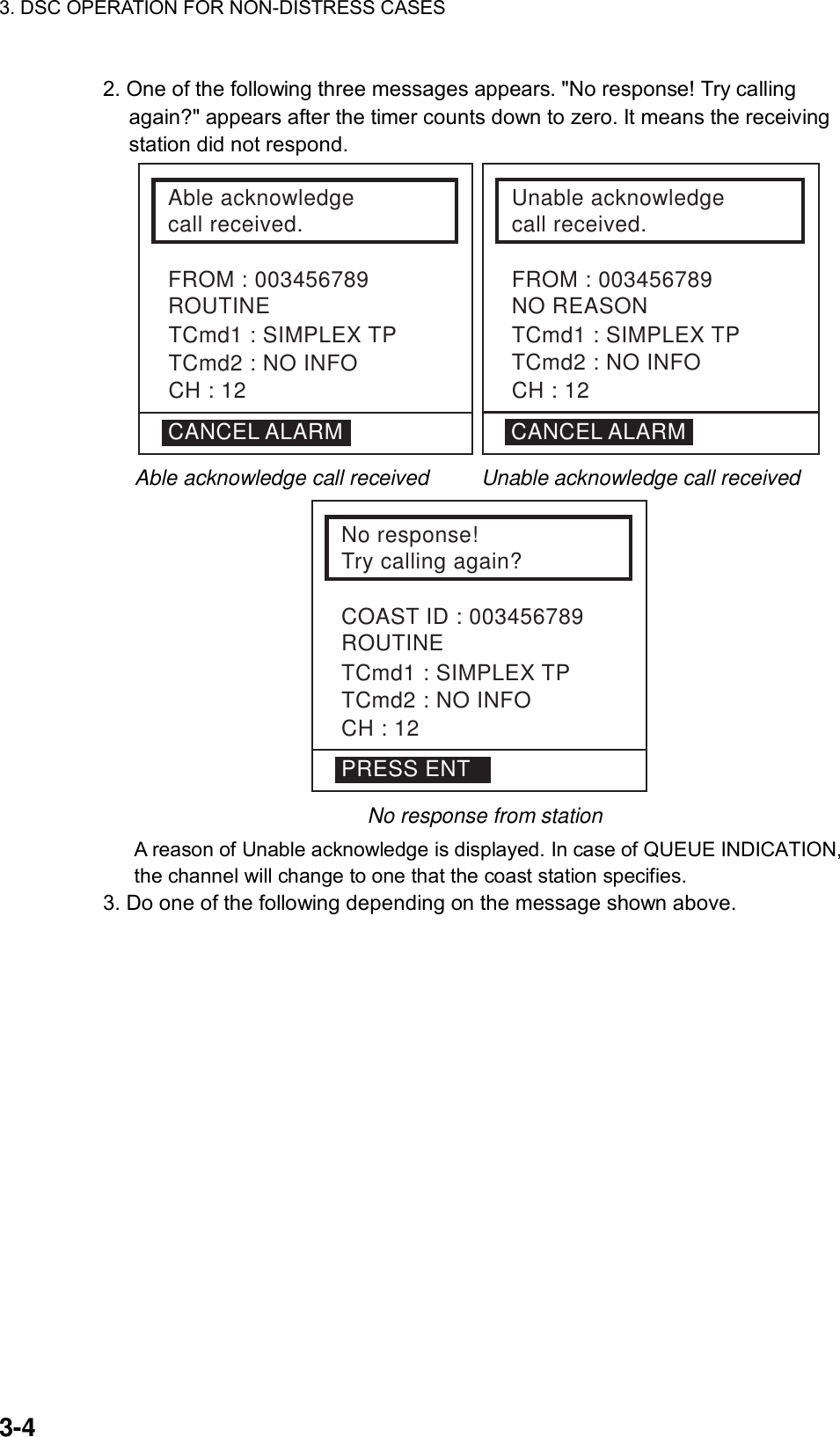 3. DSC OPERATION FOR NON-DISTRESS CASES    3-4 2. One of the following three messages appears. &quot;No response! Try calling again?&quot; appears after the timer counts down to zero. It means the receiving station did not respond.   Able acknowledgecall received.FROM : 003456789ROUTINETCmd1 : SIMPLEX TPTCmd2 : NO INFOCH : 12Unable acknowledgecall received.FROM : 003456789NO REASON CANCEL ALARMTCmd1 : SIMPLEX TPTCmd2 : NO INFOCH : 12CANCEL ALARM                Able acknowledge call received     Unable acknowledge call received  No response!Try calling again?COAST ID : 003456789ROUTINETCmd1 : SIMPLEX TPTCmd2 : NO INFOCH : 12PRESS ENT   No response from station   A reason of Unable acknowledge is displayed. In case of QUEUE INDICATION, the channel will change to one that the coast station specifies. 3. Do one of the following depending on the message shown above.    