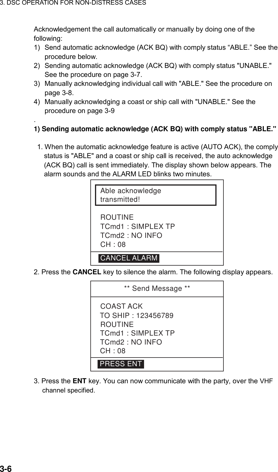 3. DSC OPERATION FOR NON-DISTRESS CASES    3-6 Acknowledgement the call automatically or manually by doing one of the following: 1)  Send automatic acknowledge (ACK BQ) with comply status “ABLE.” See the procedure below. 2)  Sending automatic acknowledge (ACK BQ) with comply status &quot;UNABLE.&quot; See the procedure on page 3-7. 3)  Manually acknowledging individual call with &quot;ABLE.&quot; See the procedure on page 3-8. 4)  Manually acknowledging a coast or ship call with &quot;UNABLE.&quot; See the procedure on page 3-9 . 1) Sending automatic acknowledge (ACK BQ) with comply status &quot;ABLE.&quot;     1. When the automatic acknowledge feature is active (AUTO ACK), the comply status is &quot;ABLE&quot; and a coast or ship call is received, the auto acknowledge (ACK BQ) call is sent immediately. The display shown below appears. The alarm sounds and the ALARM LED blinks two minutes. Able acknowledgetransmitted!ROUTINETCmd1 : SIMPLEX TPTCmd2 : NO INFOCH : 08CANCEL ALARM 2. Press the CANCEL key to silence the alarm. The following display appears. ** Send Message **PRESS ENTCOAST ACKROUTINETCmd1 : SIMPLEX TPTCmd2 : NO INFOCH : 08TO SHIP : 123456789 3. Press the ENT key. You can now communicate with the party, over the VHF channel specified.  