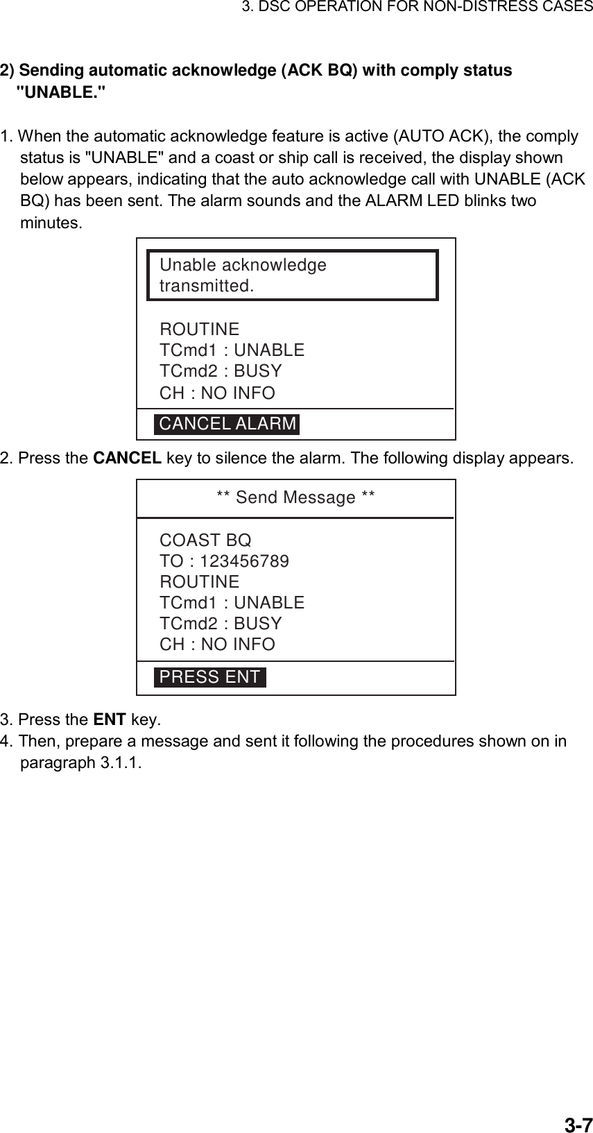 3. DSC OPERATION FOR NON-DISTRESS CASES    3-72) Sending automatic acknowledge (ACK BQ) with comply status &quot;UNABLE.&quot;   1. When the automatic acknowledge feature is active (AUTO ACK), the comply status is &quot;UNABLE&quot; and a coast or ship call is received, the display shown below appears, indicating that the auto acknowledge call with UNABLE (ACK BQ) has been sent. The alarm sounds and the ALARM LED blinks two minutes. Unable acknowledgetransmitted.ROUTINETCmd1 : UNABLETCmd2 : BUSYCANCEL ALARMCH : NO INFO 2. Press the CANCEL key to silence the alarm. The following display appears. ** Send Message **COAST BQTO : 123456789ROUTINETCmd1 : UNABLETCmd2 : BUSYCH : NO INFOPRESS ENT 3. Press the ENT key. 4. Then, prepare a message and sent it following the procedures shown on in paragraph 3.1.1.  