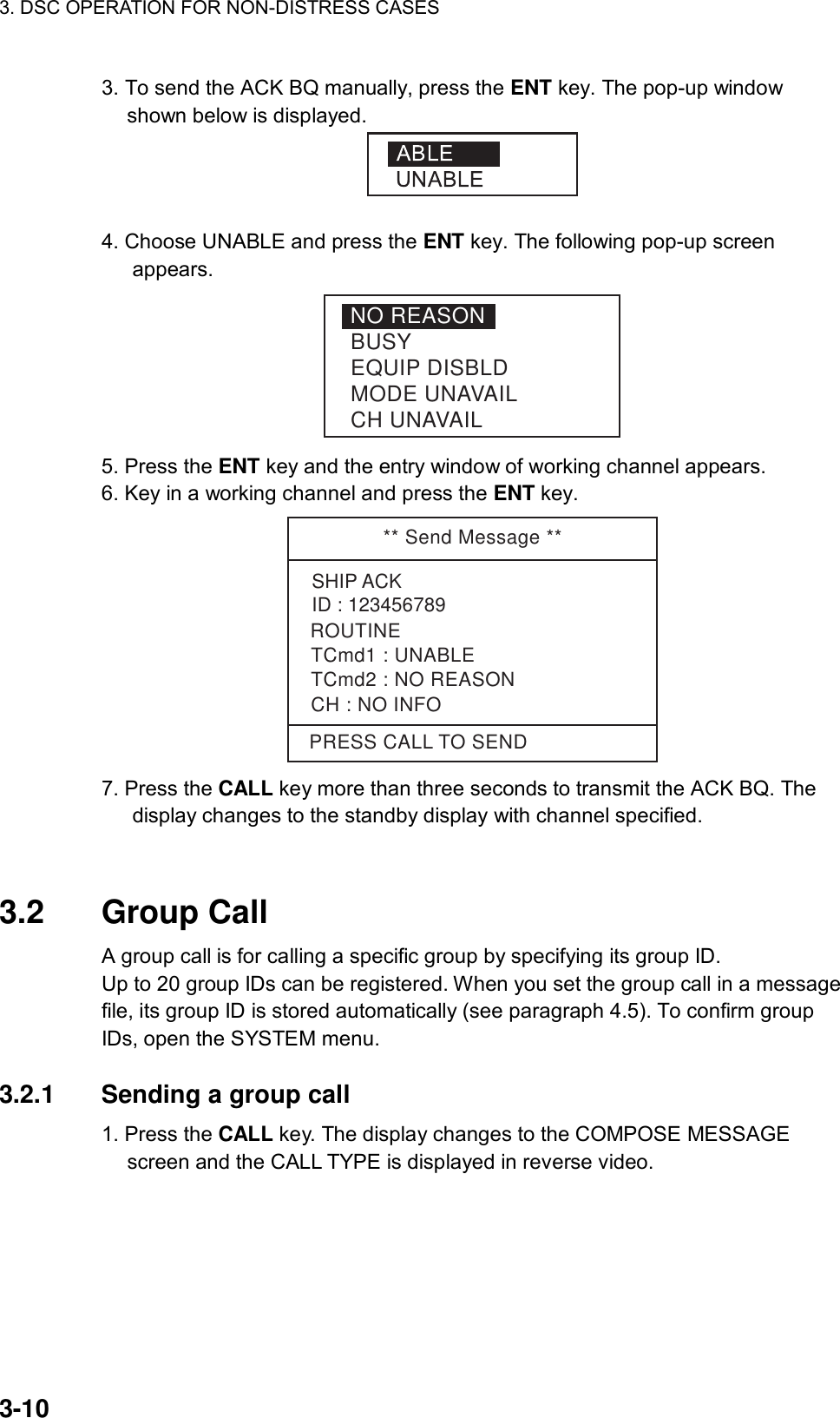 3. DSC OPERATION FOR NON-DISTRESS CASES    3-10 3. To send the ACK BQ manually, press the ENT key. The pop-up window shown below is displayed.   4. Choose UNABLE and press the ENT key. The following pop-up screen appears. NO REASONBUSYEQUIP DISBLDMODE UNAVAILCH UNAVAIL 5. Press the ENT key and the entry window of working channel appears. 6. Key in a working channel and press the ENT key. ** Send Message **SHIP ACKID : 123456789TCmd1 : UNABLETCmd2 : NO REASONCH : NO INFOPRESS CALL TO SENDROUTINE 7. Press the CALL key more than three seconds to transmit the ACK BQ. The display changes to the standby display with channel specified.   3.2 Group Call  A group call is for calling a specific group by specifying its group ID.   Up to 20 group IDs can be registered. When you set the group call in a message file, its group ID is stored automatically (see paragraph 4.5). To confirm group IDs, open the SYSTEM menu.  3.2.1  Sending a group call   1. Press the CALL key. The display changes to the COMPOSE MESSAGE screen and the CALL TYPE is displayed in reverse video. 