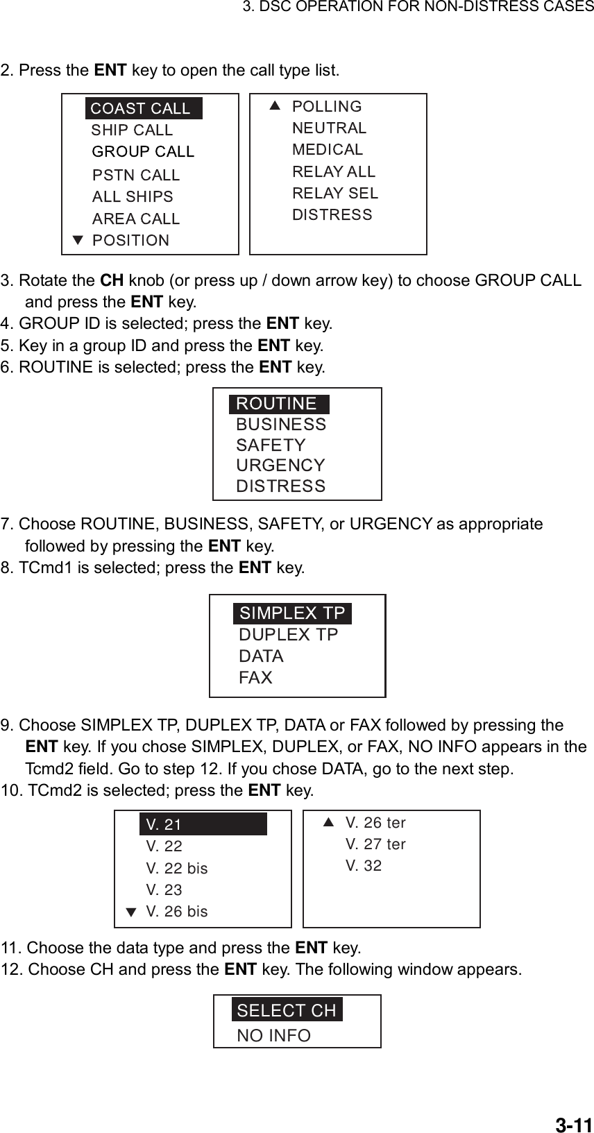 3. DSC OPERATION FOR NON-DISTRESS CASES    3-112. Press the ENT key to open the call type list.  3. Rotate the CH knob (or press up / down arrow key) to choose GROUP CALL and press the ENT key. 4. GROUP ID is selected; press the ENT key. 5. Key in a group ID and press the ENT key. 6. ROUTINE is selected; press the ENT key.  7. Choose ROUTINE, BUSINESS, SAFETY, or URGENCY as appropriate followed by pressing the ENT key. 8. TCmd1 is selected; press the ENT key.  9. Choose SIMPLEX TP, DUPLEX TP, DATA or FAX followed by pressing the ENT key. If you chose SIMPLEX, DUPLEX, or FAX, NO INFO appears in the Tcmd2 field. Go to step 12. If you chose DATA, go to the next step. 10. TCmd2 is selected; press the ENT key. SV. 26 terV. 27 terV. 32V. 21V. 22V. 22 bisV. 23V. 26 bisT 11. Choose the data type and press the ENT key. 12. Choose CH and press the ENT key. The following window appears. SELECT CHNO INFO 