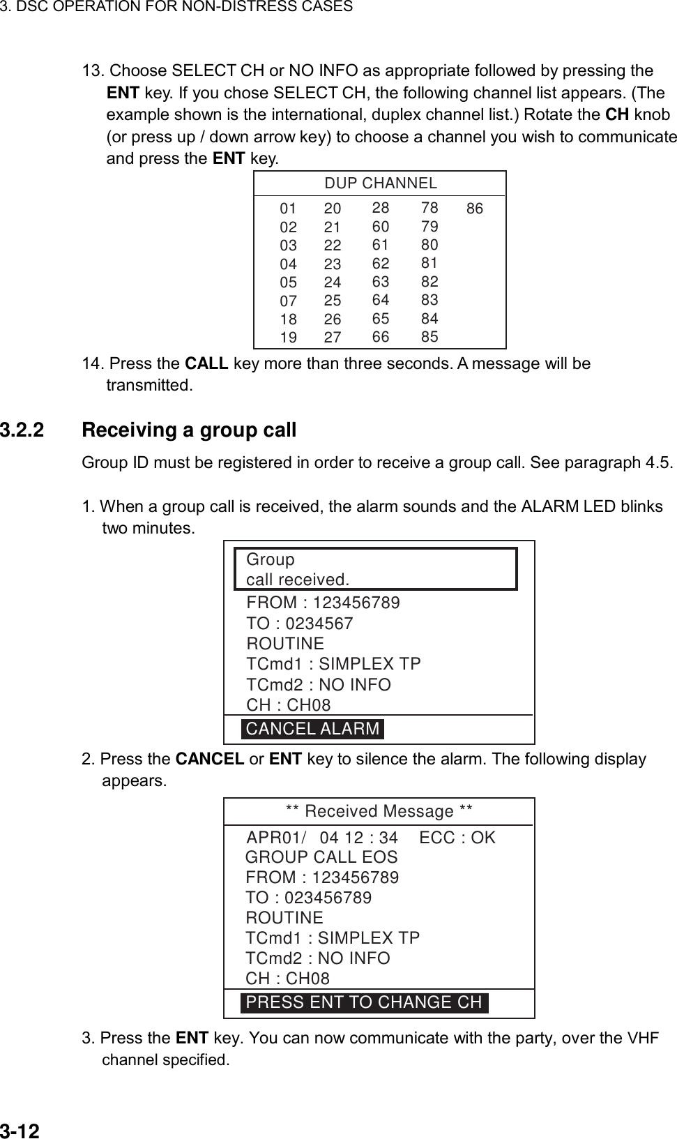 3. DSC OPERATION FOR NON-DISTRESS CASES    3-12 13. Choose SELECT CH or NO INFO as appropriate followed by pressing the ENT key. If you chose SELECT CH, the following channel list appears. (The example shown is the international, duplex channel list.) Rotate the CH knob (or press up / down arrow key) to choose a channel you wish to communicate and press the ENT key. DUP CHANNEL010203040507181986286061626364656678798081828384852021222324252627 14. Press the CALL key more than three seconds. A message will be transmitted.  3.2.2  Receiving a group call   Group ID must be registered in order to receive a group call. See paragraph 4.5.    1. When a group call is received, the alarm sounds and the ALARM LED blinks two minutes. Groupcall received.FROM : 123456789TO : 0234567ROUTINETCmd1 : SIMPLEX TPTCmd2 : NO INFOCH : CH08CANCEL ALARM 2. Press the CANCEL or ENT key to silence the alarm. The following display appears. ** Received Message **GROUP CALL EOSAPR01/04 12 : 34    ECC : OK    FROM : 123456789TO : 023456789ROUTINETCmd1 : SIMPLEX TPTCmd2 : NO INFOCH : CH08PRESS ENT TO CHANGE CH 3. Press the ENT key. You can now communicate with the party, over the VHF channel specified. 