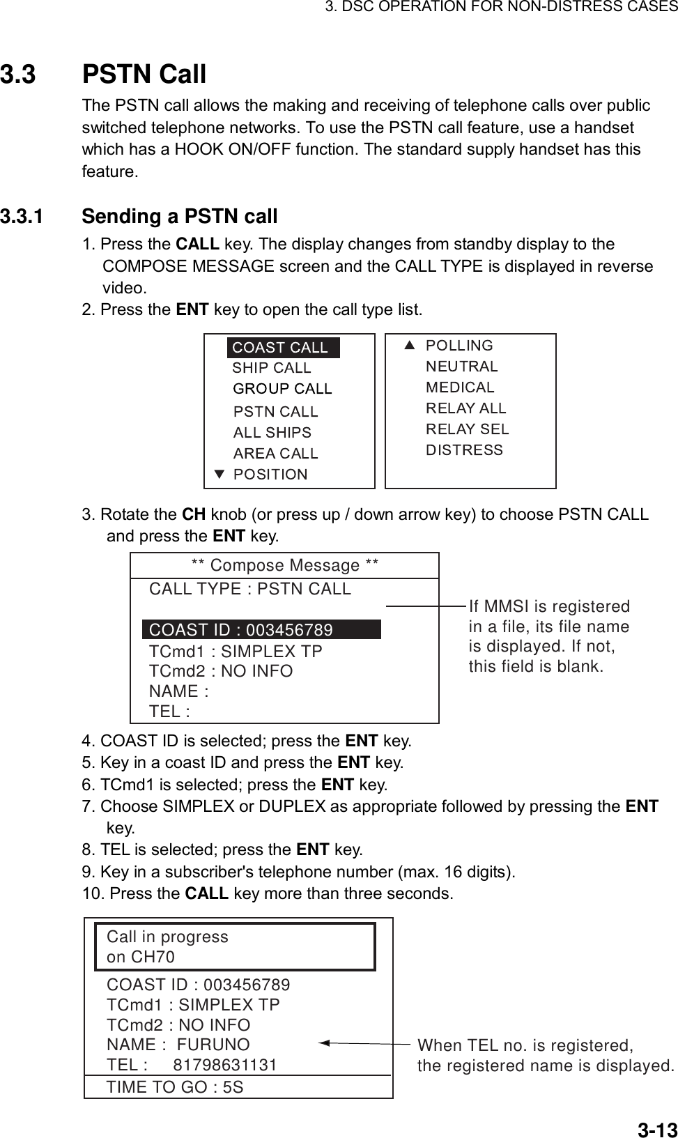 3. DSC OPERATION FOR NON-DISTRESS CASES    3-133.3 PSTN Call  The PSTN call allows the making and receiving of telephone calls over public switched telephone networks. To use the PSTN call feature, use a handset which has a HOOK ON/OFF function. The standard supply handset has this feature.   3.3.1  Sending a PSTN call 1. Press the CALL key. The display changes from standby display to the COMPOSE MESSAGE screen and the CALL TYPE is displayed in reverse video. 2. Press the ENT key to open the call type list.  3. Rotate the CH knob (or press up / down arrow key) to choose PSTN CALL and press the ENT key. ** Compose Message **CALL TYPE : PSTN CALLTCmd1 : SIMPLEX TPTCmd2 : NO INFONAME : TEL :COAST ID : 003456789If MMSI is registeredin a file, its file nameis displayed. If not, this field is blank. 4. COAST ID is selected; press the ENT key. 5. Key in a coast ID and press the ENT key. 6. TCmd1 is selected; press the ENT key. 7. Choose SIMPLEX or DUPLEX as appropriate followed by pressing the ENT key. 8. TEL is selected; press the ENT key. 9. Key in a subscriber&apos;s telephone number (max. 16 digits). 10. Press the CALL key more than three seconds.   Call in progresson CH70COAST ID : 003456789TCmd1 : SIMPLEX TPTCmd2 : NO INFONAME :  FURUNOTEL :     81798631131TIME TO GO : 5SWhen TEL no. is registered,the registered name is displayed. 