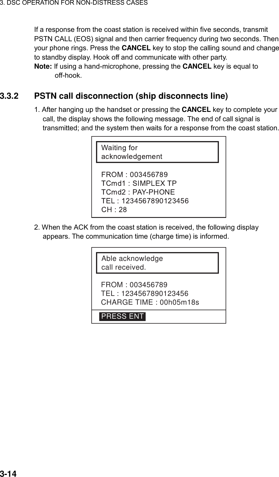 3. DSC OPERATION FOR NON-DISTRESS CASES    3-14 If a response from the coast station is received within five seconds, transmit PSTN CALL (EOS) signal and then carrier frequency during two seconds. Then your phone rings. Press the CANCEL key to stop the calling sound and change to standby display. Hook off and communicate with other party. Note: If using a hand-microphone, pressing the CANCEL key is equal to off-hook.   3.3.2  PSTN call disconnection (ship disconnects line) 1. After hanging up the handset or pressing the CANCEL key to complete your call, the display shows the following message. The end of call signal is transmitted; and the system then waits for a response from the coast station.  2. When the ACK from the coast station is received, the following display appears. The communication time (charge time) is informed. FROM : 003456789TEL : 1234567890123456CHARGE TIME : 00h05m18sAble acknowledgecall received.PRESS ENT  