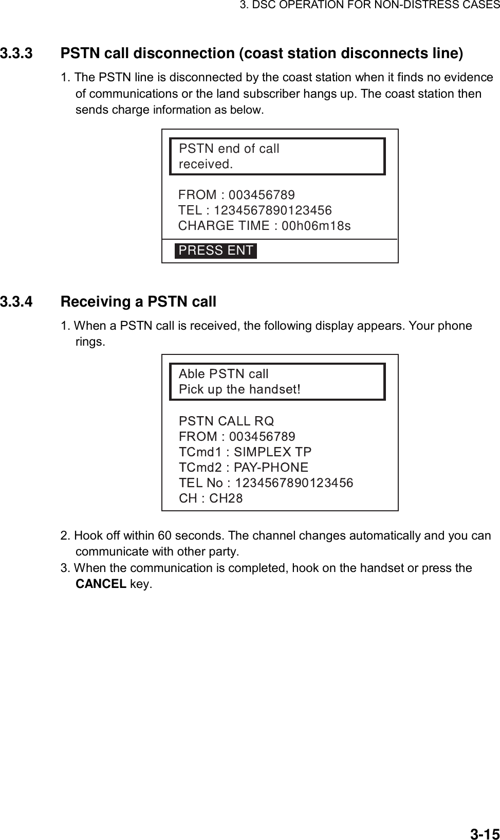 3. DSC OPERATION FOR NON-DISTRESS CASES    3-153.3.3  PSTN call disconnection (coast station disconnects line)   1. The PSTN line is disconnected by the coast station when it finds no evidence of communications or the land subscriber hangs up. The coast station then sends charge information as below.  FROM : 003456789TEL : 1234567890123456CHARGE TIME : 00h06m18sPSTN end of callreceived.PRESS ENT  3.3.4  Receiving a PSTN call 1. When a PSTN call is received, the following display appears. Your phone rings.  2. Hook off within 60 seconds. The channel changes automatically and you can communicate with other party. 3. When the communication is completed, hook on the handset or press the CANCEL key.    