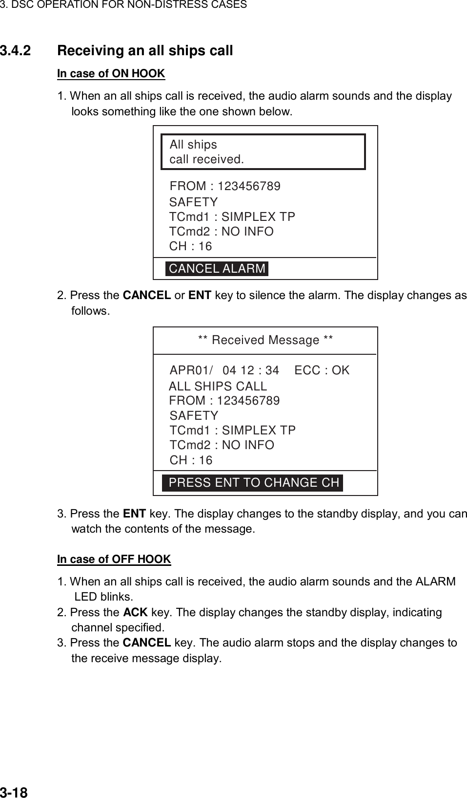 3. DSC OPERATION FOR NON-DISTRESS CASES    3-18 3.4.2  Receiving an all ships call In case of ON HOOK 1. When an all ships call is received, the audio alarm sounds and the display looks something like the one shown below.   All shipscall received.FROM : 123456789SAFETYTCmd1 : SIMPLEX TPTCmd2 : NO INFOCH : 16CANCEL ALARM 2. Press the CANCEL or ENT key to silence the alarm. The display changes as follows. ** Received Message **APR01/04 12 : 34    ECC : OKALL SHIPS CALLSAFETYTCmd1 : SIMPLEX TPTCmd2 : NO INFOCH : 16FROM : 123456789PRESS ENT TO CHANGE CH 3. Press the ENT key. The display changes to the standby display, and you can watch the contents of the message.  In case of OFF HOOK 1. When an all ships call is received, the audio alarm sounds and the ALARM LED blinks.   2. Press the ACK key. The display changes the standby display, indicating channel specified. 3. Press the CANCEL key. The audio alarm stops and the display changes to the receive message display.  