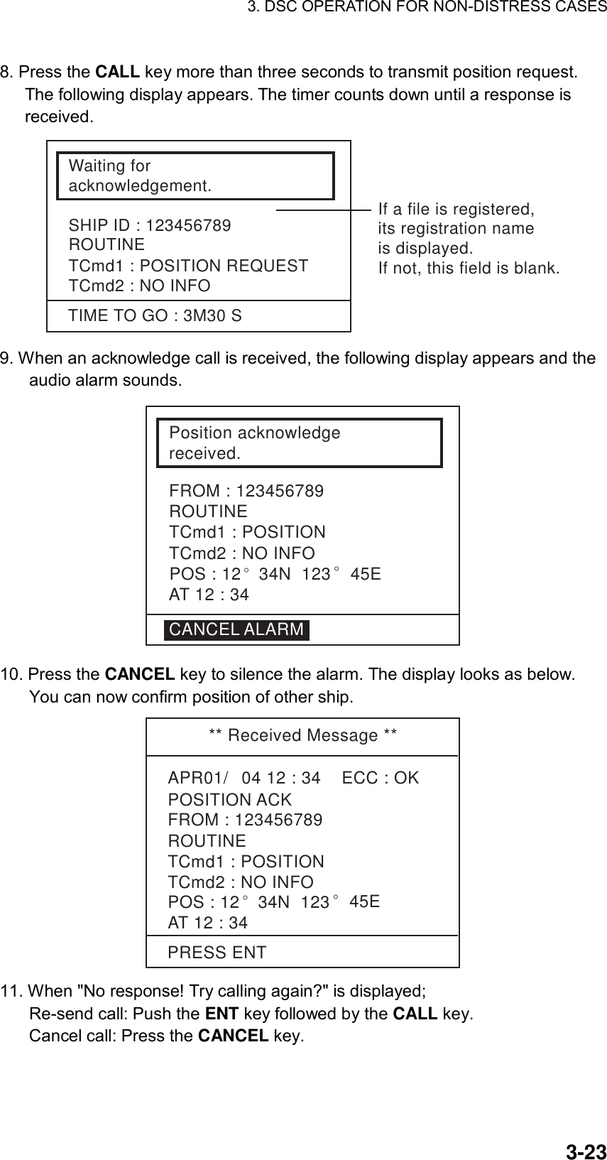 3. DSC OPERATION FOR NON-DISTRESS CASES    3-238. Press the CALL key more than three seconds to transmit position request. The following display appears. The timer counts down until a response is received. Waiting foracknowledgement.SHIP ID : 123456789ROUTINETCmd1 : POSITION REQUESTTCmd2 : NO INFOTIME TO GO : 3M30 SIf a file is registered,its registration nameis displayed.If not, this field is blank. 9. When an acknowledge call is received, the following display appears and the audio alarm sounds. Position acknowledgereceived.TCmd1 : POSITIONTCmd2 : NO INFOFROM : 123456789ROUTINECANCEL ALARMAT 12 : 34POS : 12° 34N  123° 45E 10. Press the CANCEL key to silence the alarm. The display looks as below. You can now confirm position of other ship.   ** Received Message **APR01/04 12 : 34    ECC : OKPOSITION ACKAT 12 : 34TCmd1 : POSITIONTCmd2 : NO INFOROUTINEFROM : 123456789POS : 12° 34N  123° 45EPRESS ENT 11. When &quot;No response! Try calling again?&quot; is displayed;   Re-send call: Push the ENT key followed by the CALL key.   Cancel call: Press the CANCEL key.     