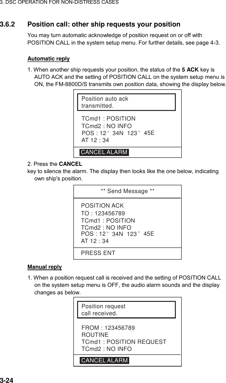 3. DSC OPERATION FOR NON-DISTRESS CASES    3-24 3.6.2  Position call: other ship requests your position   You may turn automatic acknowledge of position request on or off with POSITION CALL in the system setup menu. For further details, see page 4-3.     Automatic reply 1. When another ship requests your position, the status of the 5 ACK key is AUTO ACK and the setting of POSITION CALL on the system setup menu is ON, the FM-8800D/S transmits own position data, showing the display below. Position auto acktransmitted.TCmd1 : POSITIONTCmd2 : NO INFOCANCEL ALARMAT 12 : 34POS : 12° 34N  123° 45E 2. Press the CANCEL  key to silence the alarm. The display then looks like the one below, indicating own ship&apos;s position. ** Send Message **POSITION ACK   TCmd1 : POSITIONTCmd2 : NO INFOAT 12 : 34TO : 123456789POS : 12 ° 34N  123 ° 45EPRESS ENT Manual reply 1. When a position request call is received and the setting of POSITION CALL on the system setup menu is OFF, the audio alarm sounds and the display changes as below. Position requestcall received.TCmd1 : POSITION REQUESTTCmd2 : NO INFOFROM : 123456789ROUTINECANCEL ALARM 