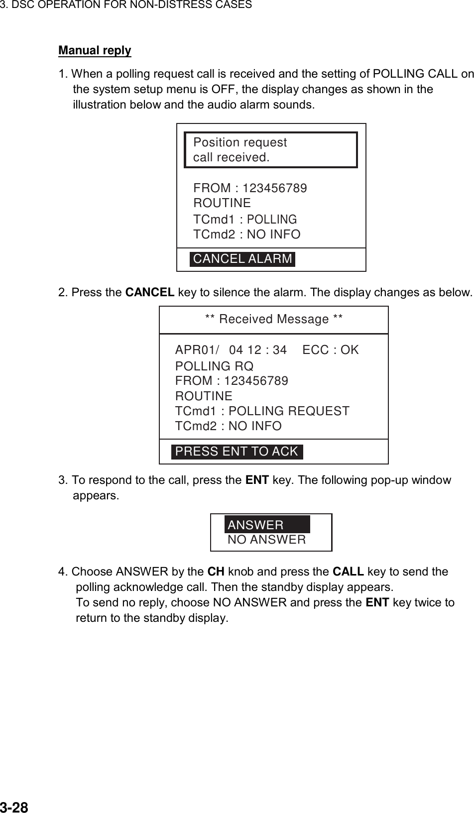 3. DSC OPERATION FOR NON-DISTRESS CASES    3-28 Manual reply 1. When a polling request call is received and the setting of POLLING CALL on the system setup menu is OFF, the display changes as shown in the illustration below and the audio alarm sounds. Position requestcall received.FROM : 123456789ROUTINETCmd1 : POLLINGTCmd2 : NO INFOCANCEL ALARM 2. Press the CANCEL key to silence the alarm. The display changes as below.  ** Received Message **APR01/04 12 : 34    ECC : OK    POLLING RQROUTINETCmd1 : POLLING REQUESTTCmd2 : NO INFOFROM : 123456789PRESS ENT TO ACK 3. To respond to the call, press the ENT key. The following pop-up window appears. ANSWERNO ANSWER 4. Choose ANSWER by the CH knob and press the CALL key to send the polling acknowledge call. Then the standby display appears. To send no reply, choose NO ANSWER and press the ENT key twice to return to the standby display. 