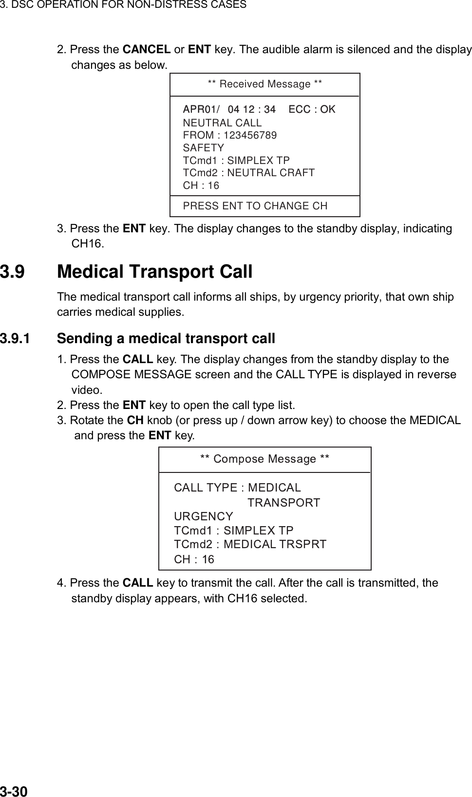 3. DSC OPERATION FOR NON-DISTRESS CASES    3-30 2. Press the CANCEL or ENT key. The audible alarm is silenced and the display changes as below.   ** Received Message **APR01/04 12 : 34    ECC : OK    NEUTRAL CALLAPR01/04 12 : 34    ECC : OK    SAFETYTCmd1 : SIMPLEX TPTCmd2 : NEUTRAL CRAFTCH : 16FROM : 123456789PRESS ENT TO CHANGE CH 3. Press the ENT key. The display changes to the standby display, indicating CH16.  3.9  Medical Transport Call   The medical transport call informs all ships, by urgency priority, that own ship carries medical supplies.      3.9.1  Sending a medical transport call   1. Press the CALL key. The display changes from the standby display to the COMPOSE MESSAGE screen and the CALL TYPE is displayed in reverse video. 2. Press the ENT key to open the call type list. 3. Rotate the CH knob (or press up / down arrow key) to choose the MEDICAL and press the ENT key.  4. Press the CALL key to transmit the call. After the call is transmitted, the standby display appears, with CH16 selected. 