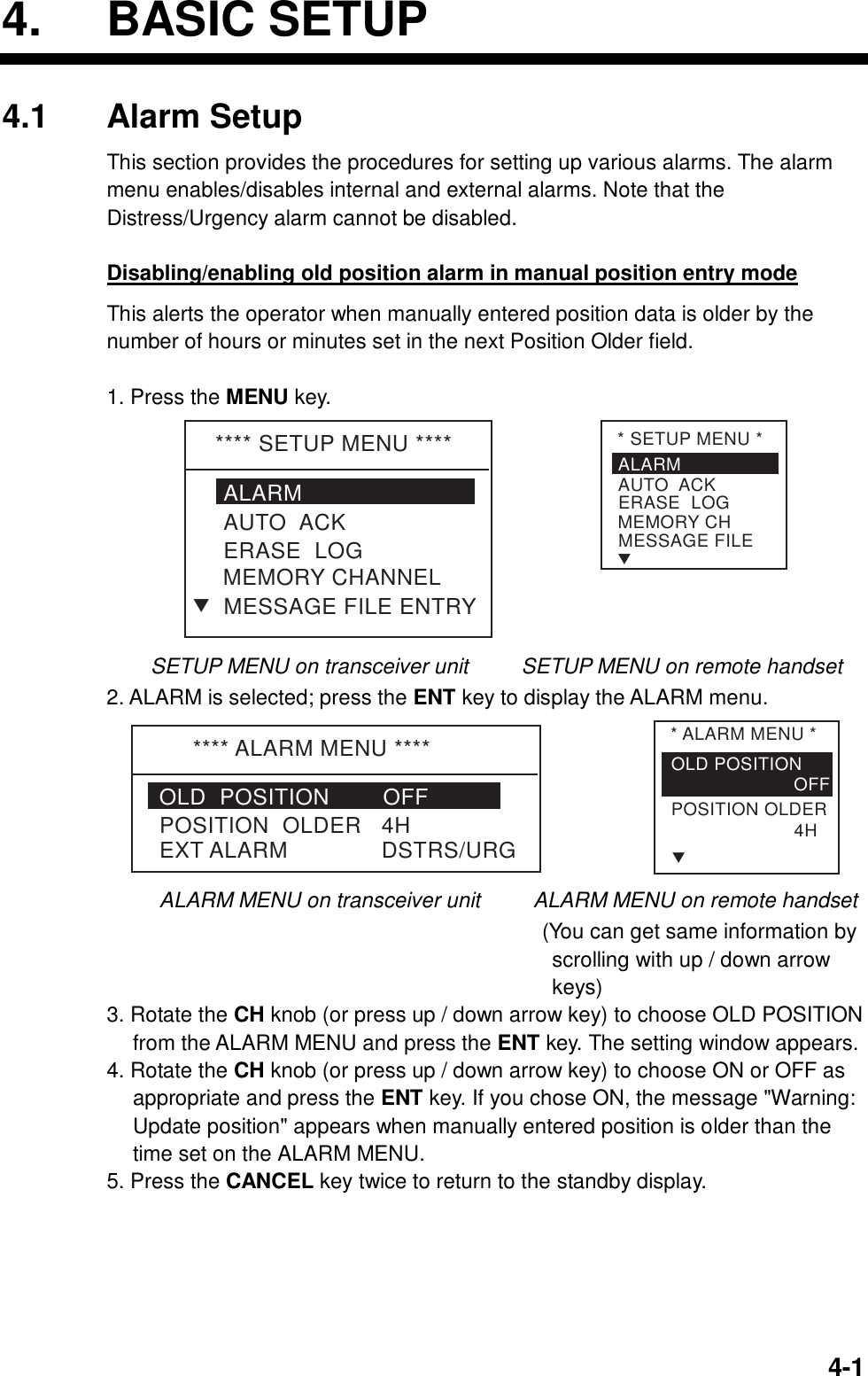  4-14. BASIC SETUP 4.1 Alarm Setup This section provides the procedures for setting up various alarms. The alarm menu enables/disables internal and external alarms. Note that the Distress/Urgency alarm cannot be disabled.    Disabling/enabling old position alarm in manual position entry mode This alerts the operator when manually entered position data is older by the number of hours or minutes set in the next Position Older field.  1. Press the MENU key. **** SETUP MENU ****ALARMERASE  LOGMEMORY CHANNELAUTO  ACKMESSAGE FILE ENTRYT* SETUP MENU *ALARMERASE  LOGMEMORY CHAUTO  ACKMESSAGE FILET     SETUP MENU on transceiver unit          SETUP MENU on remote handset 2. ALARM is selected; press the ENT key to display the ALARM menu. **** ALARM MENU ****POSITION  OLDER   4HEXT ALARM              DSTRS/URGOLD  POSITION        OFF* ALARM MENU *OLD POSITION                       OFFTPOSITION OLDER                       4H ALARM MENU on transceiver unit      ALARM MENU on remote handset                                          (You can get same information by scrolling with up / down arrow keys) 3. Rotate the CH knob (or press up / down arrow key) to choose OLD POSITION from the ALARM MENU and press the ENT key. The setting window appears. 4. Rotate the CH knob (or press up / down arrow key) to choose ON or OFF as appropriate and press the ENT key. If you chose ON, the message &quot;Warning: Update position&quot; appears when manually entered position is older than the time set on the ALARM MENU. 5. Press the CANCEL key twice to return to the standby display.  