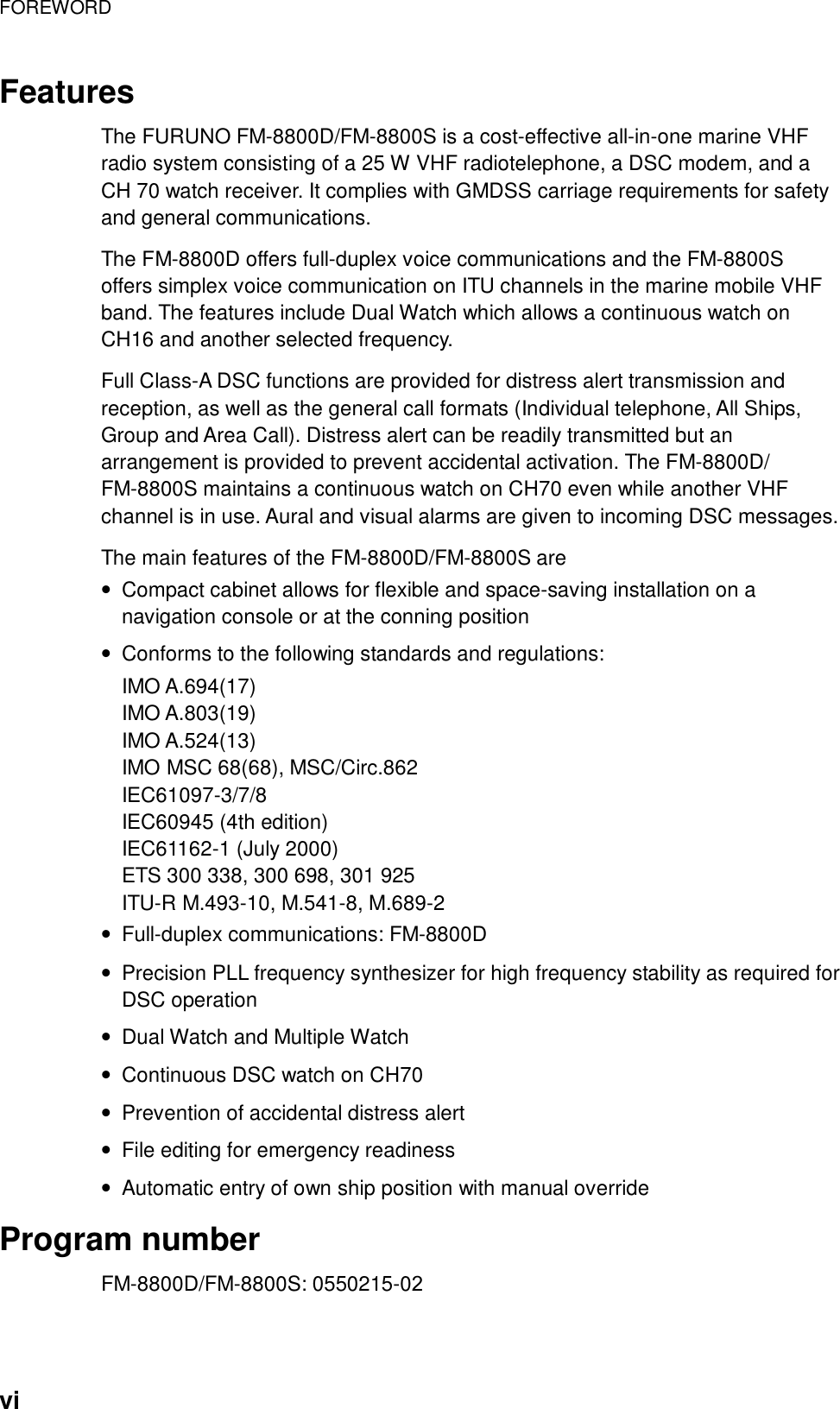 FOREWORD    vi Features  The FURUNO FM-8800D/FM-8800S is a cost-effective all-in-one marine VHF radio system consisting of a 25 W VHF radiotelephone, a DSC modem, and a CH 70 watch receiver. It complies with GMDSS carriage requirements for safety and general communications.  The FM-8800D offers full-duplex voice communications and the FM-8800S offers simplex voice communication on ITU channels in the marine mobile VHF band. The features include Dual Watch which allows a continuous watch on CH16 and another selected frequency.  Full Class-A DSC functions are provided for distress alert transmission and reception, as well as the general call formats (Individual telephone, All Ships, Group and Area Call). Distress alert can be readily transmitted but an arrangement is provided to prevent accidental activation. The FM-8800D/ FM-8800S maintains a continuous watch on CH70 even while another VHF channel is in use. Aural and visual alarms are given to incoming DSC messages.  The main features of the FM-8800D/FM-8800S are •  Compact cabinet allows for flexible and space-saving installation on a navigation console or at the conning position •  Conforms to the following standards and regulations: IMO A.694(17) IMO A.803(19) IMO A.524(13) IMO MSC 68(68), MSC/Circ.862 IEC61097-3/7/8 IEC60945 (4th edition) IEC61162-1 (July 2000) ETS 300 338, 300 698, 301 925 ITU-R M.493-10, M.541-8, M.689-2 •  Full-duplex communications: FM-8800D •  Precision PLL frequency synthesizer for high frequency stability as required for DSC operation •  Dual Watch and Multiple Watch •  Continuous DSC watch on CH70 •  Prevention of accidental distress alert •  File editing for emergency readiness •  Automatic entry of own ship position with manual override  Program number FM-8800D/FM-8800S: 0550215-02 