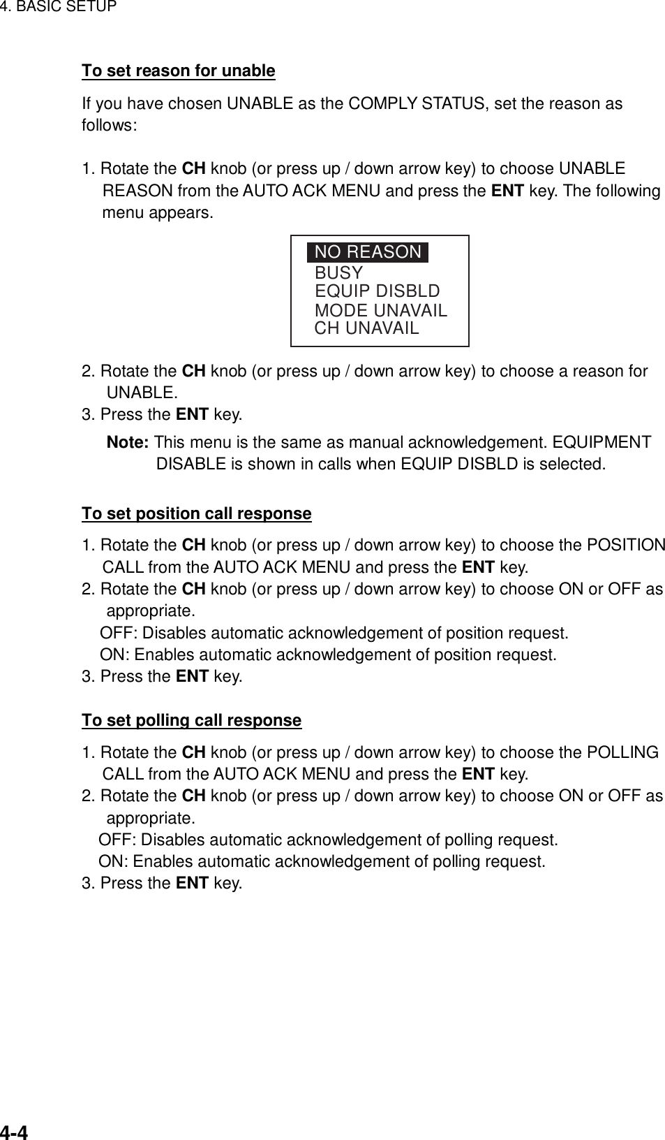 4. BASIC SETUP    4-4 To set reason for unable If you have chosen UNABLE as the COMPLY STATUS, set the reason as follows:  1. Rotate the CH knob (or press up / down arrow key) to choose UNABLE REASON from the AUTO ACK MENU and press the ENT key. The following menu appears. NO REASONBUSYEQUIP DISBLDMODE UNAVAILCH UNAVAIL 2. Rotate the CH knob (or press up / down arrow key) to choose a reason for UNABLE. 3. Press the ENT key. Note: This menu is the same as manual acknowledgement. EQUIPMENT DISABLE is shown in calls when EQUIP DISBLD is selected.  To set position call response 1. Rotate the CH knob (or press up / down arrow key) to choose the POSITION CALL from the AUTO ACK MENU and press the ENT key.   2. Rotate the CH knob (or press up / down arrow key) to choose ON or OFF as appropriate. OFF: Disables automatic acknowledgement of position request. ON: Enables automatic acknowledgement of position request. 3. Press the ENT key.  To set polling call response 1. Rotate the CH knob (or press up / down arrow key) to choose the POLLING CALL from the AUTO ACK MENU and press the ENT key.   2. Rotate the CH knob (or press up / down arrow key) to choose ON or OFF as appropriate. OFF: Disables automatic acknowledgement of polling request. ON: Enables automatic acknowledgement of polling request. 3. Press the ENT key.  