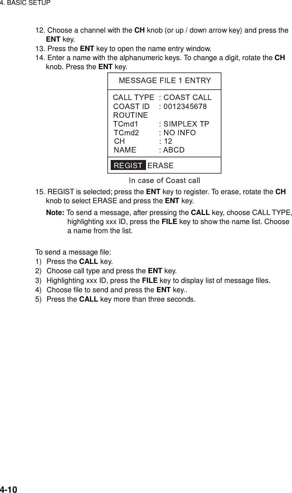 4. BASIC SETUP    4-10 12. Choose a channel with the CH knob (or up / down arrow key) and press the ENT key. 13. Press the ENT key to open the name entry window. 14. Enter a name with the alphanumeric keys. To change a digit, rotate the CH knob. Press the ENT key.  15. REGIST is selected; press the ENT key to register. To erase, rotate the CH knob to select ERASE and press the ENT key. Note: To send a message, after pressing the CALL key, choose CALL TYPE,   highlighting xxx ID, press the FILE key to show the name list. Choose a name from the list.  To send a message file: 1) Press the CALL key. 2)  Choose call type and press the ENT key. 3)  Highlighting xxx ID, press the FILE key to display list of message files. 4)  Choose file to send and press the ENT key.. 5) Press the CALL key more than three seconds. 