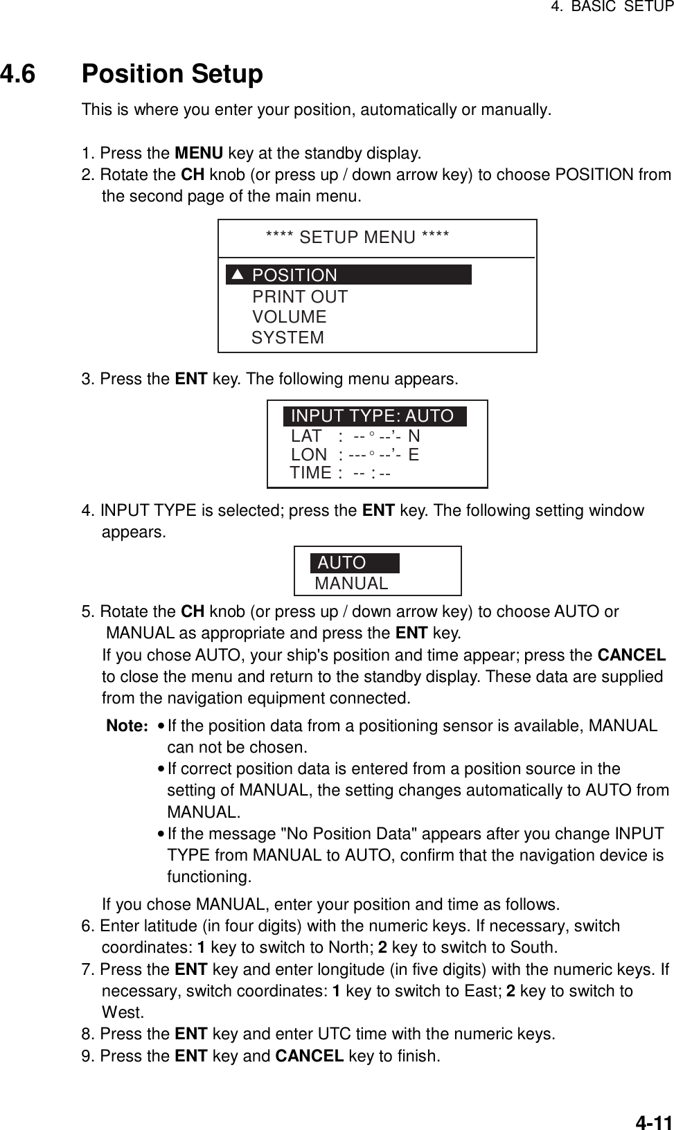 4. BASIC SETUP    4-114.6 Position Setup This is where you enter your position, automatically or manually.  1. Press the MENU key at the standby display. 2. Rotate the CH knob (or press up / down arrow key) to choose POSITION from the second page of the main menu.   **** SETUP MENU ****POSITIONVOLUMEPRINT OUTSYSTEMT 3. Press the ENT key. The following menu appears. INPUT TYPE: AUTOLAT   :  -- °--’-LON  : ---°--’-TIME :  -- : --NE 4. INPUT TYPE is selected; press the ENT key. The following setting window appears. AUTOMANUAL 5. Rotate the CH knob (or press up / down arrow key) to choose AUTO or MANUAL as appropriate and press the ENT key.     If you chose AUTO, your ship&apos;s position and time appear; press the CANCEL to close the menu and return to the standby display. These data are supplied from the navigation equipment connected. Note: • If the position data from a positioning sensor is available, MANUAL can not be chosen.  • If correct position data is entered from a position source in the setting of MANUAL, the setting changes automatically to AUTO from MANUAL.  • If the message &quot;No Position Data&quot; appears after you change INPUT TYPE from MANUAL to AUTO, confirm that the navigation device is functioning.   If you chose MANUAL, enter your position and time as follows. 6. Enter latitude (in four digits) with the numeric keys. If necessary, switch coordinates: 1 key to switch to North; 2 key to switch to South. 7. Press the ENT key and enter longitude (in five digits) with the numeric keys. If necessary, switch coordinates: 1 key to switch to East; 2 key to switch to West. 8. Press the ENT key and enter UTC time with the numeric keys. 9. Press the ENT key and CANCEL key to finish.    