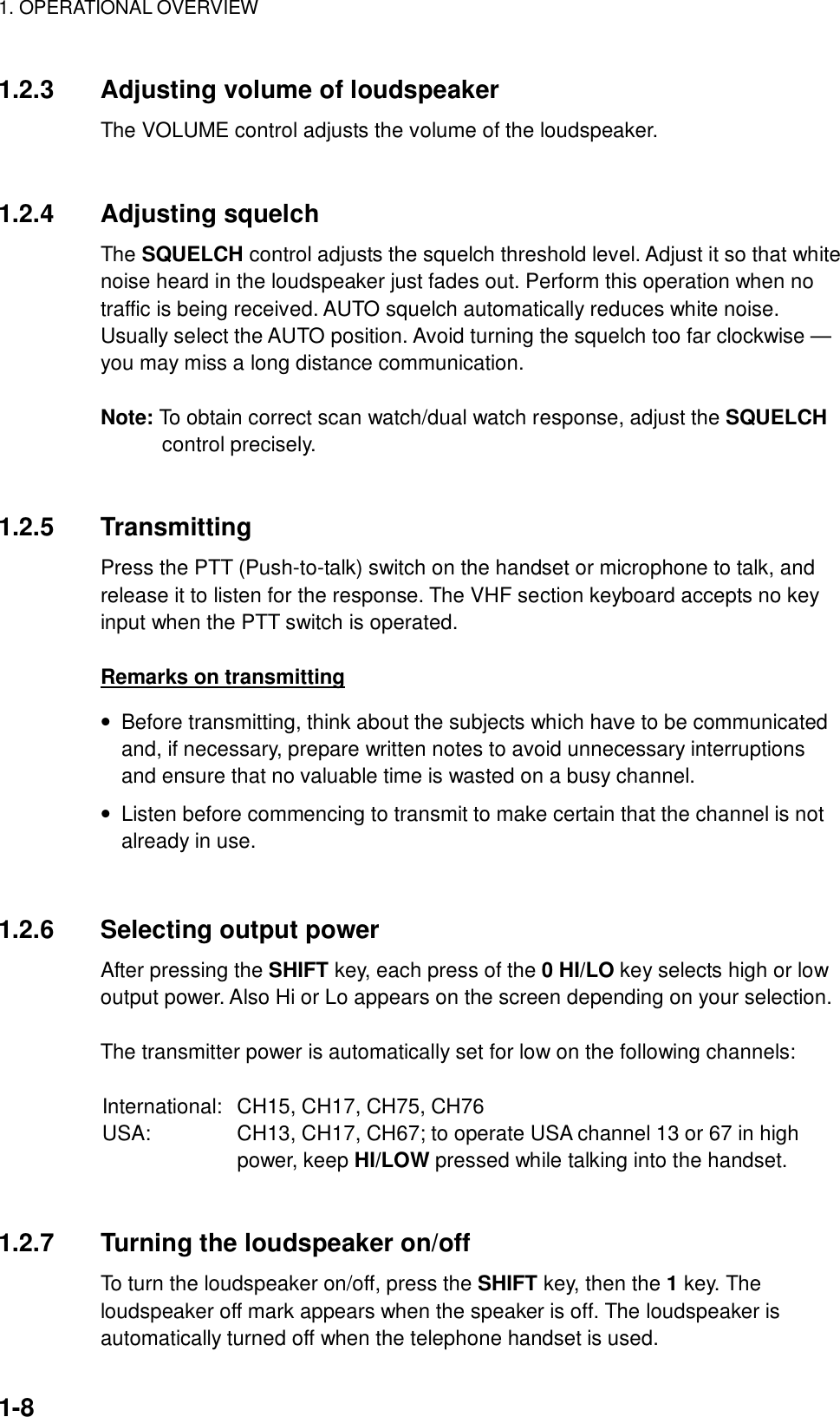 1. OPERATIONAL OVERVIEW    1-8 1.2.3  Adjusting volume of loudspeaker The VOLUME control adjusts the volume of the loudspeaker.   1.2.4 Adjusting squelch The SQUELCH control adjusts the squelch threshold level. Adjust it so that white noise heard in the loudspeaker just fades out. Perform this operation when no traffic is being received. AUTO squelch automatically reduces white noise. Usually select the AUTO position. Avoid turning the squelch too far clockwise — you may miss a long distance communication.  Note: To obtain correct scan watch/dual watch response, adjust the SQUELCH control precisely.   1.2.5 Transmitting Press the PTT (Push-to-talk) switch on the handset or microphone to talk, and release it to listen for the response. The VHF section keyboard accepts no key input when the PTT switch is operated.  Remarks on transmitting •  Before transmitting, think about the subjects which have to be communicated and, if necessary, prepare written notes to avoid unnecessary interruptions and ensure that no valuable time is wasted on a busy channel. •  Listen before commencing to transmit to make certain that the channel is not already in use.   1.2.6 Selecting output power After pressing the SHIFT key, each press of the 0 HI/LO key selects high or low output power. Also Hi or Lo appears on the screen depending on your selection.    The transmitter power is automatically set for low on the following channels:  International:   CH15, CH17, CH75, CH76 USA:  CH13, CH17, CH67; to operate USA channel 13 or 67 in high power, keep HI/LOW pressed while talking into the handset.   1.2.7  Turning the loudspeaker on/off To turn the loudspeaker on/off, press the SHIFT key, then the 1 key. The loudspeaker off mark appears when the speaker is off. The loudspeaker is automatically turned off when the telephone handset is used. 