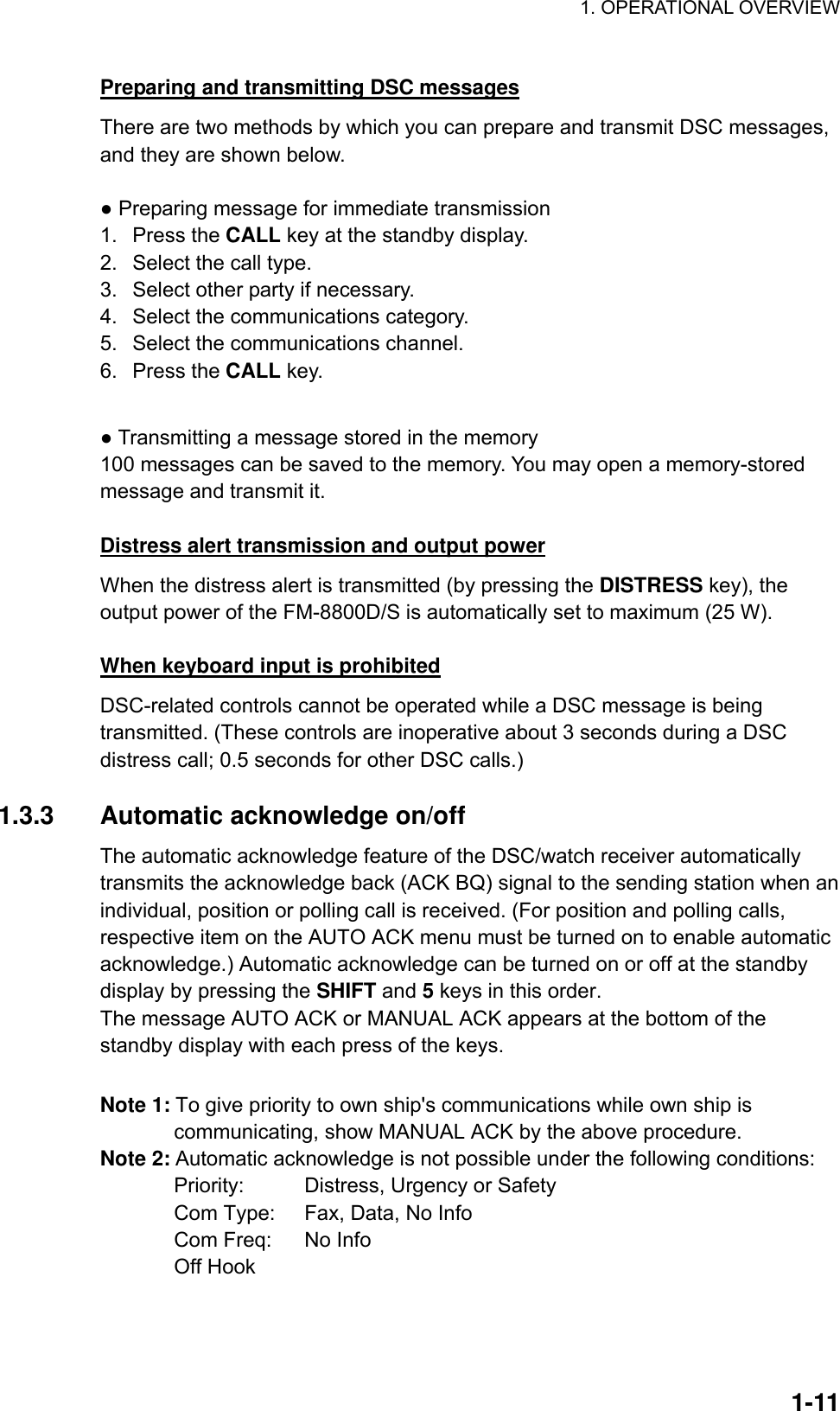 1. OPERATIONAL OVERVIEW    1-11Preparing and transmitting DSC messages There are two methods by which you can prepare and transmit DSC messages, and they are shown below.  ● Preparing message for immediate transmission 1. Press the CALL key at the standby display. 2.  Select the call type. 3.  Select other party if necessary. 4.  Select the communications category. 5.  Select the communications channel. 6. Press the CALL key.  ● Transmitting a message stored in the memory 100 messages can be saved to the memory. You may open a memory-stored message and transmit it.  Distress alert transmission and output power When the distress alert is transmitted (by pressing the DISTRESS key), the output power of the FM-8800D/S is automatically set to maximum (25 W).  When keyboard input is prohibited DSC-related controls cannot be operated while a DSC message is being transmitted. (These controls are inoperative about 3 seconds during a DSC distress call; 0.5 seconds for other DSC calls.)  1.3.3  Automatic acknowledge on/off The automatic acknowledge feature of the DSC/watch receiver automatically transmits the acknowledge back (ACK BQ) signal to the sending station when an individual, position or polling call is received. (For position and polling calls, respective item on the AUTO ACK menu must be turned on to enable automatic acknowledge.) Automatic acknowledge can be turned on or off at the standby display by pressing the SHIFT and 5 keys in this order.   The message AUTO ACK or MANUAL ACK appears at the bottom of the standby display with each press of the keys.  Note 1: To give priority to own ship&apos;s communications while own ship is communicating, show MANUAL ACK by the above procedure. Note 2: Automatic acknowledge is not possible under the following conditions:   Priority:    Distress, Urgency or Safety   Com Type:    Fax, Data, No Info   Com Freq:    No Info  Off Hook 