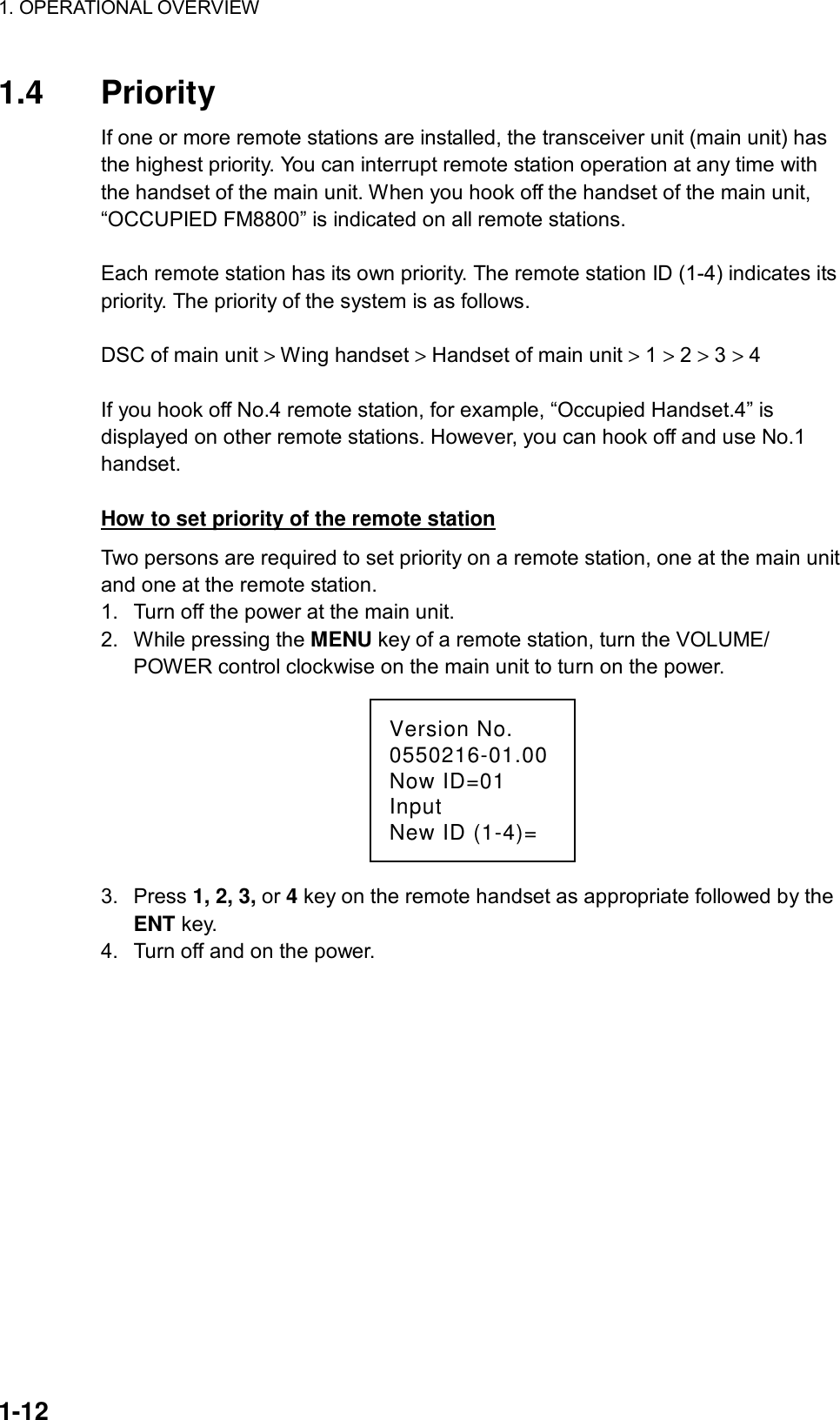 1. OPERATIONAL OVERVIEW    1-12 1.4 Priority If one or more remote stations are installed, the transceiver unit (main unit) has the highest priority. You can interrupt remote station operation at any time with the handset of the main unit. When you hook off the handset of the main unit, “OCCUPIED FM8800” is indicated on all remote stations.  Each remote station has its own priority. The remote station ID (1-4) indicates its priority. The priority of the system is as follows.  DSC of main unit &gt; Wing handset &gt; Handset of main unit &gt; 1 &gt; 2 &gt; 3 &gt; 4  If you hook off No.4 remote station, for example, “Occupied Handset.4” is displayed on other remote stations. However, you can hook off and use No.1 handset.  How to set priority of the remote station Two persons are required to set priority on a remote station, one at the main unit and one at the remote station. 1.  Turn off the power at the main unit. 2.  While pressing the MENU key of a remote station, turn the VOLUME/ POWER control clockwise on the main unit to turn on the power. Version No.0550216-01.00Now ID=01InputNew ID (1-4)= 3. Press 1, 2, 3, or 4 key on the remote handset as appropriate followed by the ENT key. 4.  Turn off and on the power.   