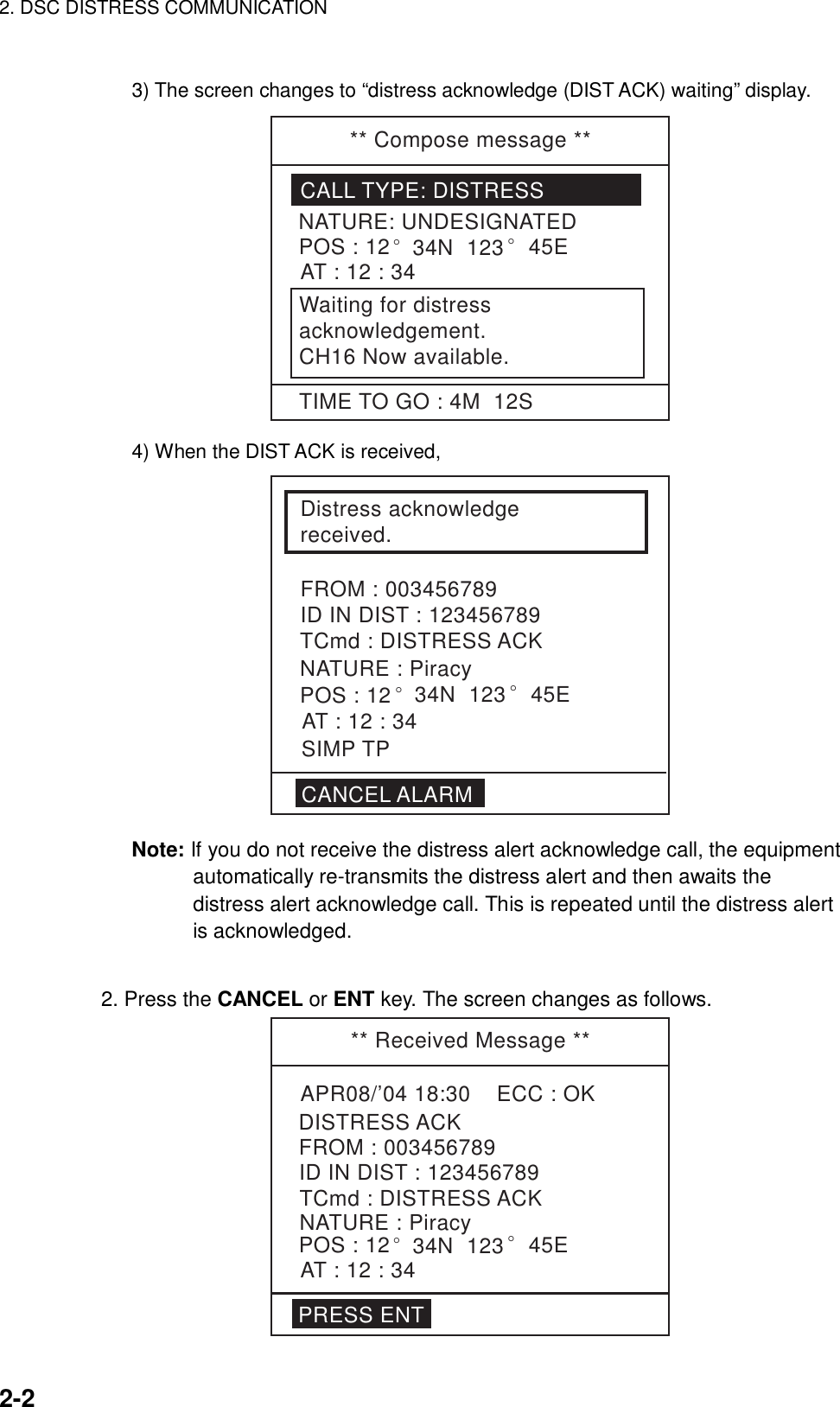 2. DSC DISTRESS COMMUNICATION    2-2  3) The screen changes to “distress acknowledge (DIST ACK) waiting” display. ** Compose message **CALL TYPE: DISTRESSNATURE: UNDESIGNATEDPOS : 12° 34N  123 ° 45EAT : 12 : 34Waiting for distressacknowledgement.CH16 Now available.TIME TO GO : 4M  12S 4) When the DIST ACK is received, Distress acknowledge received.FROM : 003456789ID IN DIST : 123456789CANCEL ALARMTCmd : DISTRESS ACKAT : 12 : 34POS : 12SIMP TPNATURE : Piracy° 34N  123 ° 45E Note: If you do not receive the distress alert acknowledge call, the equipment automatically re-transmits the distress alert and then awaits the distress alert acknowledge call. This is repeated until the distress alert is acknowledged.     2. Press the CANCEL or ENT key. The screen changes as follows. ** Received Message **APR08/’04 18:30    ECC : OKTCmd : DISTRESS ACKDISTRESS ACKNATURE : PiracyPOS : 12° 34N  123 ° 45EAT : 12 : 34FROM : 003456789ID IN DIST : 123456789PRESS ENT 