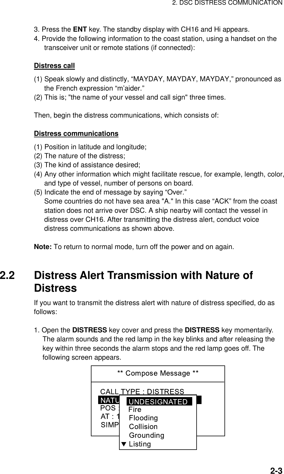 2. DSC DISTRESS COMMUNICATION    2-33. Press the ENT key. The standby display with CH16 and Hi appears. 4. Provide the following information to the coast station, using a handset on the transceiver unit or remote stations (if connected):  Distress call (1) Speak slowly and distinctly, “MAYDAY, MAYDAY, MAYDAY,” pronounced as the French expression “m’aider.” (2) This is; &quot;the name of your vessel and call sign&quot; three times.  Then, begin the distress communications, which consists of:  Distress communications (1) Position in latitude and longitude; (2) The nature of the distress; (3) The kind of assistance desired; (4) Any other information which might facilitate rescue, for example, length, color, and type of vessel, number of persons on board. (5) Indicate the end of message by saying “Over.” Some countries do not have sea area &quot;A.&quot; In this case “ACK” from the coast station does not arrive over DSC. A ship nearby will contact the vessel in distress over CH16. After transmitting the distress alert, conduct voice distress communications as shown above.  Note: To return to normal mode, turn off the power and on again.   2.2  Distress Alert Transmission with Nature of Distress If you want to transmit the distress alert with nature of distress specified, do as follows:  1. Open the DISTRESS key cover and press the DISTRESS key momentarily. The alarm sounds and the red lamp in the key blinks and after releasing the key within three seconds the alarm stops and the red lamp goes off. The following screen appears.  