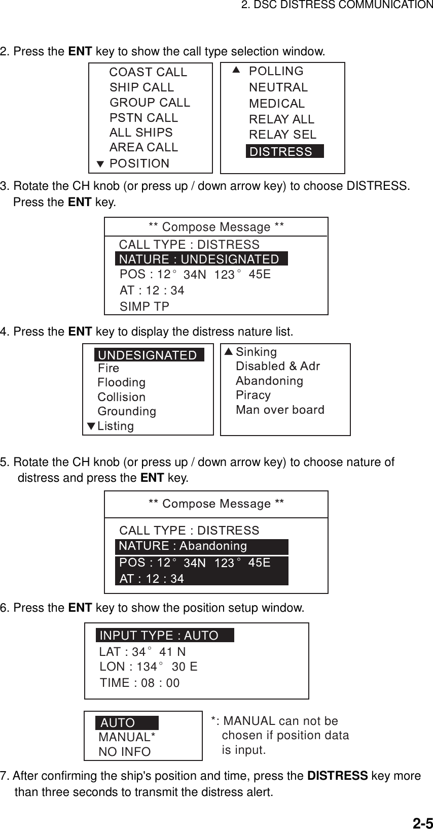 2. DSC DISTRESS COMMUNICATION    2-52. Press the ENT key to show the call type selection window.  3. Rotate the CH knob (or press up / down arrow key) to choose DISTRESS. Press the ENT key. ** Compose Message **NATURE : UNDESIGNATEDCALL TYPE : DISTRESSPOS : 12° 34N  123° 45EAT : 12 : 34SIMP TP 4. Press the ENT key to display the distress nature list.  5. Rotate the CH knob (or press up / down arrow key) to choose nature of distress and press the ENT key.  6. Press the ENT key to show the position setup window. INPUT TYPE : AUTOLAT : 34LON : 134° 30 ETIME : 08 : 00° 41 NAUTOMANUAL*NO INFO*: MANUAL can not be   chosen if position data   is input. 7. After confirming the ship&apos;s position and time, press the DISTRESS key more than three seconds to transmit the distress alert. 