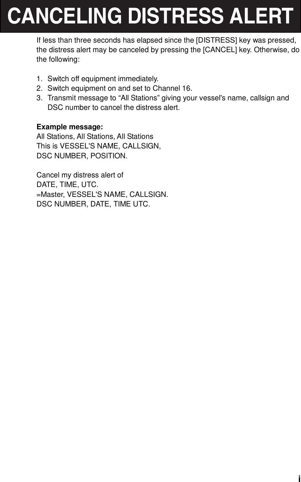  iCANCELING DISTRESS ALERTIf less than three seconds has elapsed since the [DISTRESS] key was pressed, the distress alert may be canceled by pressing the [CANCEL] key. Otherwise, do the following:  1.  Switch off equipment immediately. 2.  Switch equipment on and set to Channel 16. 3.  Transmit message to “All Stations” giving your vessel&apos;s name, callsign and DSC number to cancel the distress alert.  Example message: All Stations, All Stations, All Stations This is VESSEL&apos;S NAME, CALLSIGN, DSC NUMBER, POSITION.  Cancel my distress alert of DATE, TIME, UTC. =Master, VESSEL&apos;S NAME, CALLSIGN. DSC NUMBER, DATE, TIME UTC.   