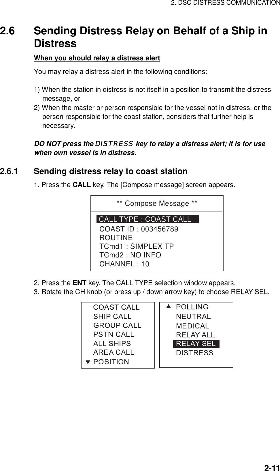 2. DSC DISTRESS COMMUNICATION    2-112.6  Sending Distress Relay on Behalf of a Ship in Distress When you should relay a distress alert You may relay a distress alert in the following conditions:  1) When the station in distress is not itself in a position to transmit the distress message, or 2) When the master or person responsible for the vessel not in distress, or the person responsible for the coast station, considers that further help is necessary.  DO NOT press the DISTRESS key to relay a distress alert; it is for use when own vessel is in distress.  2.6.1  Sending distress relay to coast station 1. Press the CALL key. The [Compose message] screen appears. ** Compose Message **CALL TYPE : COAST CALLCOAST ID : 003456789ROUTINETCmd1 : SIMPLEX TPTCmd2 : NO INFOCHANNEL : 10 2. Press the ENT key. The CALL TYPE selection window appears. 3. Rotate the CH knob (or press up / down arrow key) to choose RELAY SEL.  