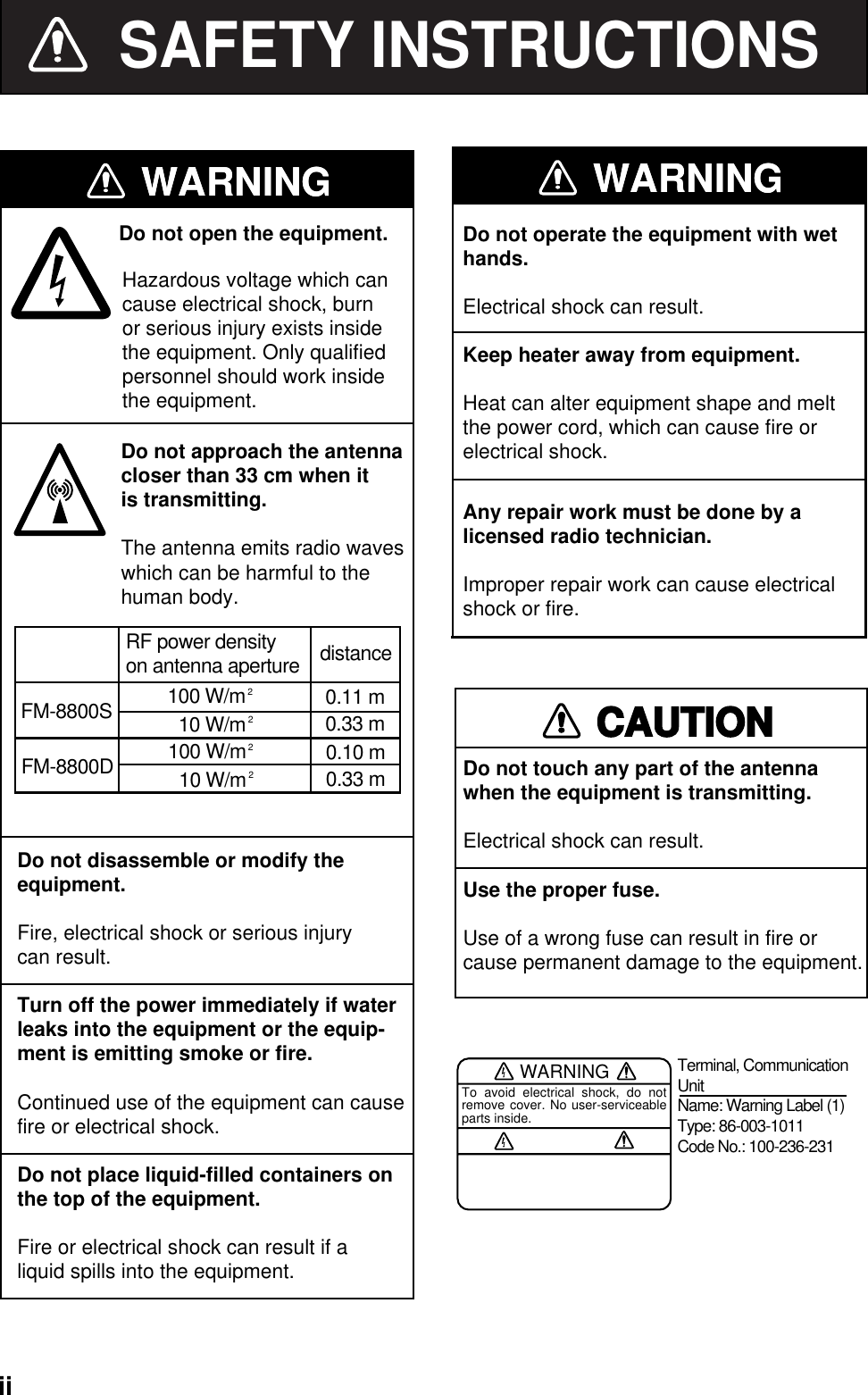   ii SAFETY INSTRUCTIONSDo not disassemble or modify the   equipment.Fire, electrical shock or serious injurycan result.Turn off the power immediately if waterDo not open the equipment.leaks into the equipment or the equip-ment is emitting smoke or fire.Continued use of the equipment can causefire or electrical shock.Do not place liquid-filled containers onthe top of the equipment.Fire or electrical shock can result if aliquid spills into the equipment.Any repair work must be done by alicensed radio technician.Improper repair work can cause electricalshock or fire.Do not operate the equipment with wethands.Electrical shock can result.Keep heater away from equipment.Heat can alter equipment shape and meltthe power cord, which can cause fire orelectrical shock.Hazardous voltage which cancause electrical shock, burn or serious injury exists inside the equipment. Only qualified personnel should work inside the equipment.WARNINGWARNINGCAUTIONDo not touch any part of the antenna when the equipment is transmitting.Electrical shock can result.Use the proper fuse.Use of a wrong fuse can result in fire orcause permanent damage to the equipment.WARNINGTo avoid electrical shock, do not remove cover. No user-serviceable parts inside.Terminal, Communication UnitName: Warning Label (1)Type: 86-003-1011Code No.: 100-236-231Do not approach the antennacloser than 33 cm when itis transmitting.The antenna emits radio waveswhich can be harmful to thehuman body.WARNINGWARNINGFM-8800SRF power densityon antenna aperture distance100 W/m20.11 m10 W/m20.33 mFM-8800D 100 W/m20.10 m10 W/m20.33 m 