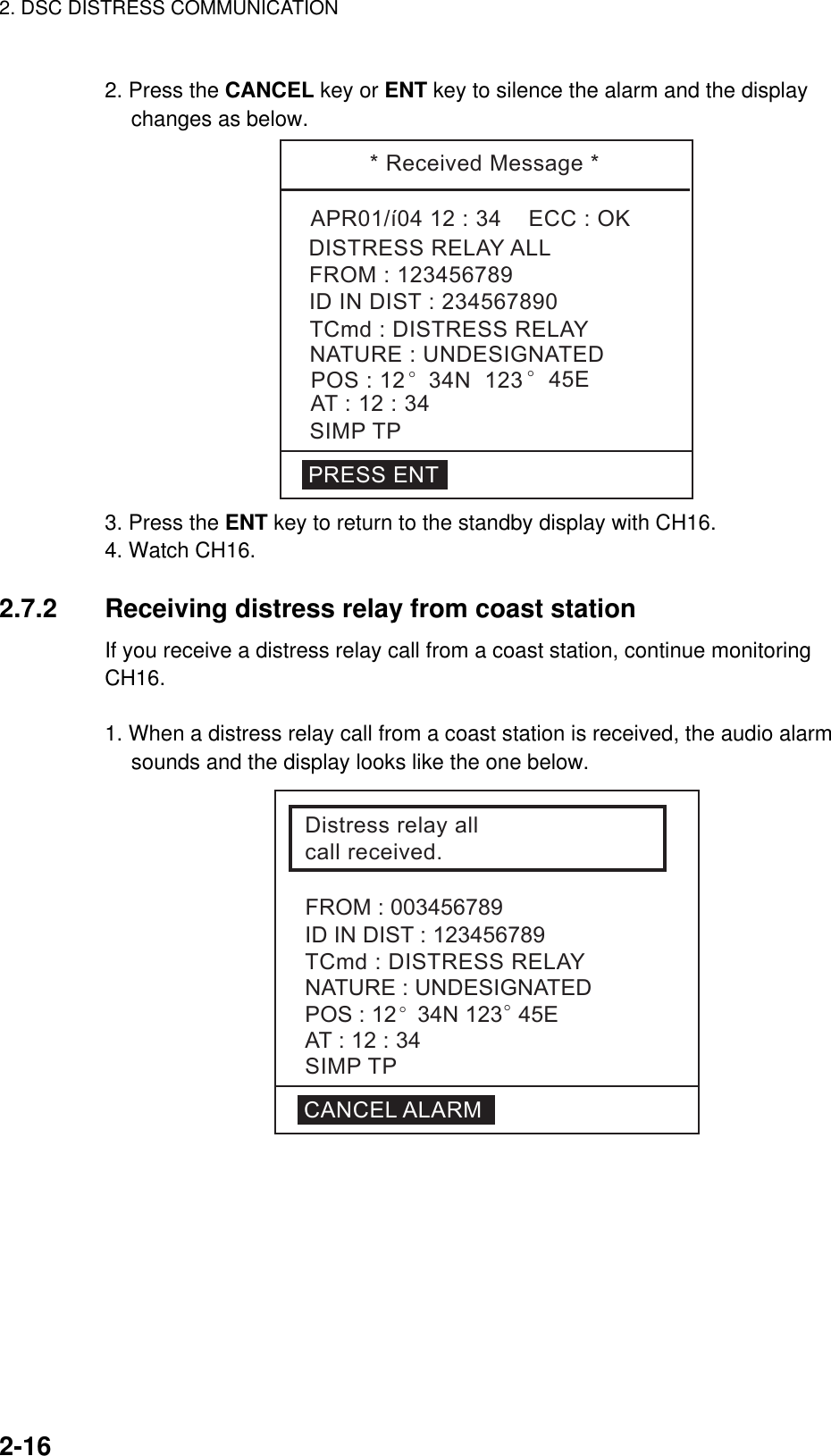 2. DSC DISTRESS COMMUNICATION    2-16  2. Press the CANCEL key or ENT key to silence the alarm and the display     changes as below. *ReceivedMessage*APR01/í0412:34ECC:OKTCmd:DISTRESSRELAYDISTRESSRELAYALLNATURE:UNDESIGNATEDPOS:12 °34N123 °45EAT:12:34SIMPTPIDINDIST:234567890FROM:123456789PRESSENT 3. Press the ENT key to return to the standby display with CH16. 4. Watch CH16.  2.7.2  Receiving distress relay from coast station If you receive a distress relay call from a coast station, continue monitoring CH16.  1. When a distress relay call from a coast station is received, the audio alarm sounds and the display looks like the one below. Distressrelayallcallreceived.IDINDIST:123456789TCmd:DISTRESSRELAYNATURE:UNDESIGNATEDPOS:12°34N123°45ESIMPTPAT:12:34CANCELALARMFROM:003456789 