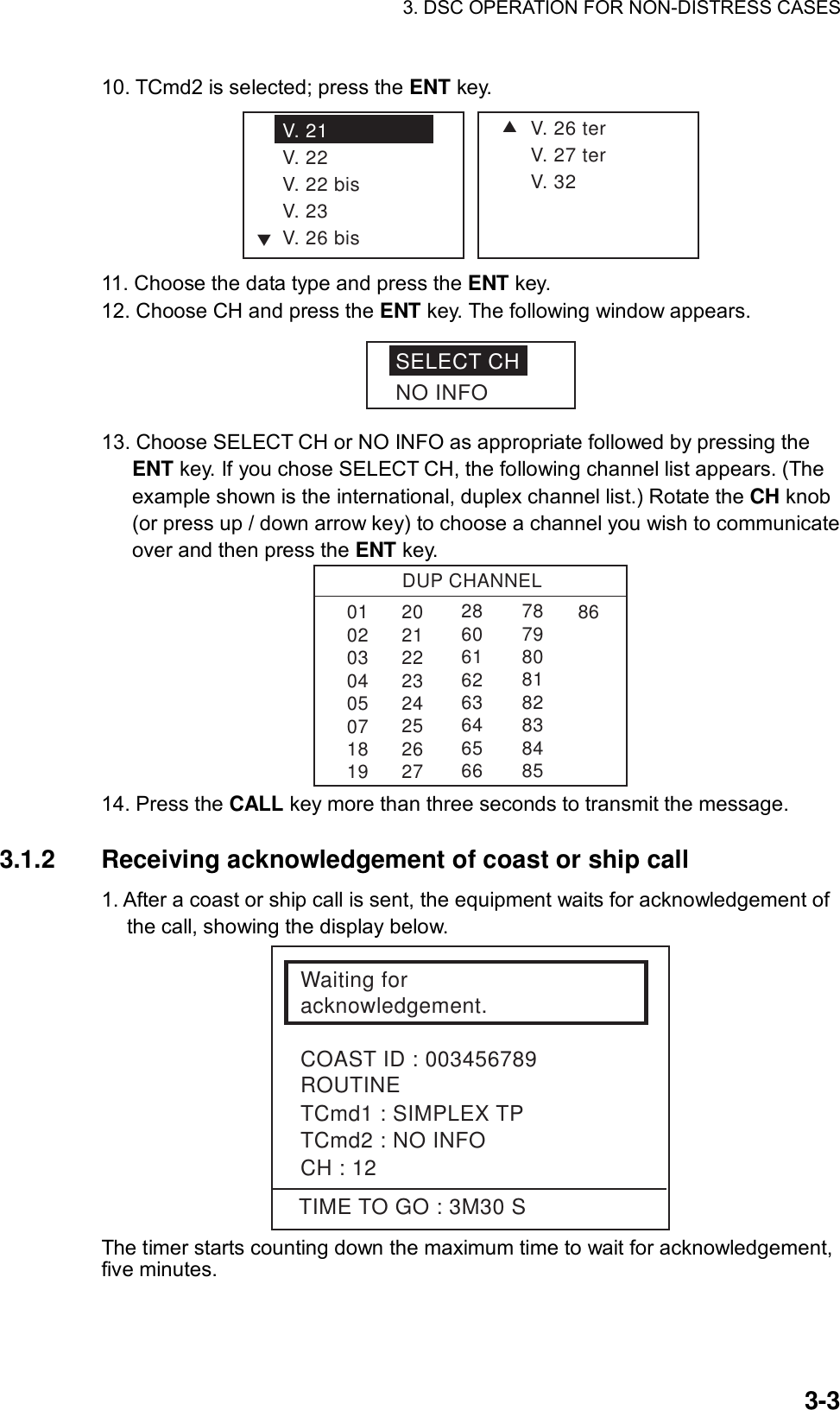 3. DSC OPERATION FOR NON-DISTRESS CASES    3-310. TCmd2 is selected; press the ENT key. SV. 26 terV. 27 terV. 32V. 21V. 22V. 22 bisV. 23V. 26 bisT 11. Choose the data type and press the ENT key. 12. Choose CH and press the ENT key. The following window appears. SELECT CHNO INFO 13. Choose SELECT CH or NO INFO as appropriate followed by pressing the ENT key. If you chose SELECT CH, the following channel list appears. (The example shown is the international, duplex channel list.) Rotate the CH knob (or press up / down arrow key) to choose a channel you wish to communicate over and then press the ENT key. DUP CHANNEL010203040507181986286061626364656678798081828384852021222324252627 14. Press the CALL key more than three seconds to transmit the message.  3.1.2  Receiving acknowledgement of coast or ship call   1. After a coast or ship call is sent, the equipment waits for acknowledgement of the call, showing the display below. Waiting for acknowledgement.COAST ID : 003456789ROUTINETCmd1 : SIMPLEX TPTCmd2 : NO INFOCH : 12TIME TO GO : 3M30 S The timer starts counting down the maximum time to wait for acknowledgement, five minutes.   