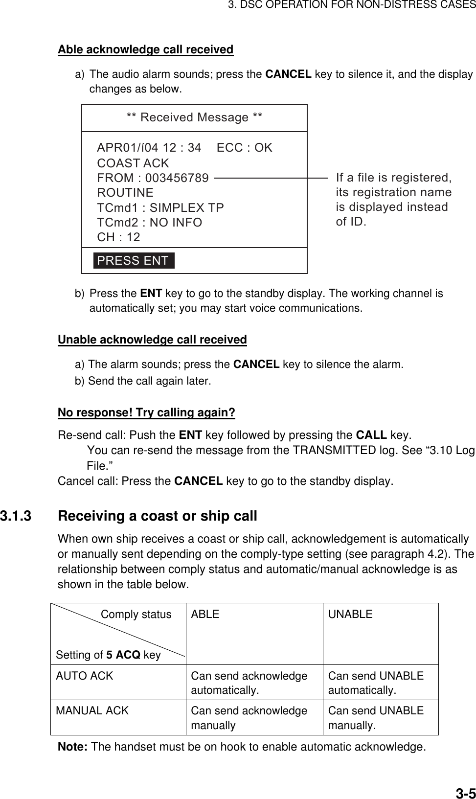 3. DSC OPERATION FOR NON-DISTRESS CASES    3-5Able acknowledge call received a) The audio alarm sounds; press the CANCEL key to silence it, and the display changes as below. **ReceivedMessage**APR01/í0412:34ECC:OKCOASTACKPRESSENTROUTINETCmd1:SIMPLEXTPTCmd2:NOINFOCH:12FROM:003456789 Ifafileisregistered,itsregistrationnameisdisplayedinsteadofID. b) Press the ENT key to go to the standby display. The working channel is automatically set; you may start voice communications.    Unable acknowledge call received a) The alarm sounds; press the CANCEL key to silence the alarm.   b) Send the call again later.  No response! Try calling again? Re-send call: Push the ENT key followed by pressing the CALL key.    You can re-send the message from the TRANSMITTED log. See “3.10 Log File.” Cancel call: Press the CANCEL key to go to the standby display.    3.1.3  Receiving a coast or ship call   When own ship receives a coast or ship call, acknowledgement is automatically or manually sent depending on the comply-type setting (see paragraph 4.2). The relationship between comply status and automatic/manual acknowledge is as shown in the table below.               Note: The handset must be on hook to enable automatic acknowledge.           Comply status   Setting of 5 ACQ key ABLE UNABLE AUTO ACK  Can send acknowledge automatically.  Can send UNABLE automatically. MANUAL ACK  Can send acknowledge manually Can send UNABLE manually.  