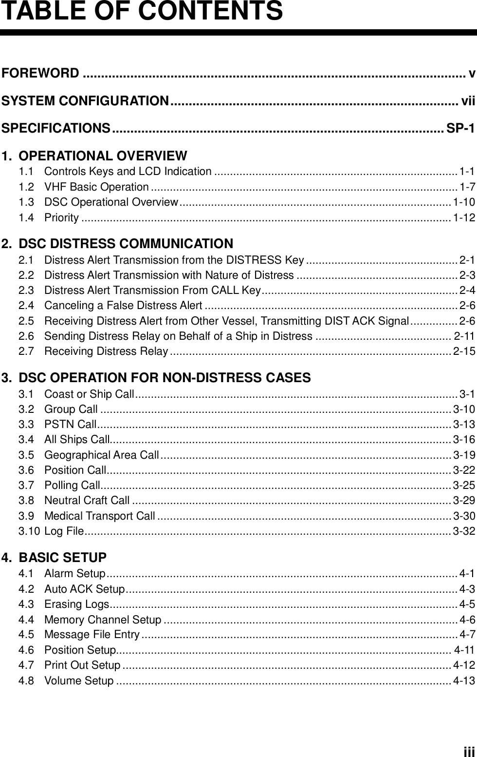  iiiTABLE OF CONTENTSFOREWORD ......................................................................................................... v SYSTEM CONFIGURATION............................................................................... vii SPECIFICATIONS........................................................................................... SP-1 1. OPERATIONAL OVERVIEW 1.1 Controls Keys and LCD Indication .............................................................................1-1 1.2  VHF Basic Operation .................................................................................................1-7 1.3 DSC Operational Overview......................................................................................1-10 1.4 Priority .....................................................................................................................1-12 2.  DSC DISTRESS COMMUNICATION 2.1  Distress Alert Transmission from the DISTRESS Key................................................2-1 2.2  Distress Alert Transmission with Nature of Distress ...................................................2-3 2.3  Distress Alert Transmission From CALL Key..............................................................2-4 2.4  Canceling a False Distress Alert ................................................................................2-6 2.5  Receiving Distress Alert from Other Vessel, Transmitting DIST ACK Signal...............2-6 2.6  Sending Distress Relay on Behalf of a Ship in Distress ........................................... 2-11 2.7  Receiving Distress Relay.........................................................................................2-15 3.  DSC OPERATION FOR NON-DISTRESS CASES 3.1 Coast or Ship Call......................................................................................................3-1 3.2 Group Call ...............................................................................................................3-10 3.3 PSTN Call................................................................................................................3-13 3.4  All Ships Call............................................................................................................3-16 3.5 Geographical Area Call............................................................................................3-19 3.6 Position Call.............................................................................................................3-22 3.7 Polling Call...............................................................................................................3-25 3.8 Neutral Craft Call .....................................................................................................3-29 3.9 Medical Transport Call .............................................................................................3-30 3.10 Log File....................................................................................................................3-32 4. BASIC SETUP 4.1 Alarm Setup...............................................................................................................4-1 4.2 Auto ACK Setup.........................................................................................................4-3 4.3 Erasing Logs..............................................................................................................4-5 4.4 Memory Channel Setup .............................................................................................4-6 4.5 Message File Entry....................................................................................................4-7 4.6 Position Setup.......................................................................................................... 4-11 4.7 Print Out Setup ........................................................................................................4-12 4.8 Volume Setup ..........................................................................................................4-13 